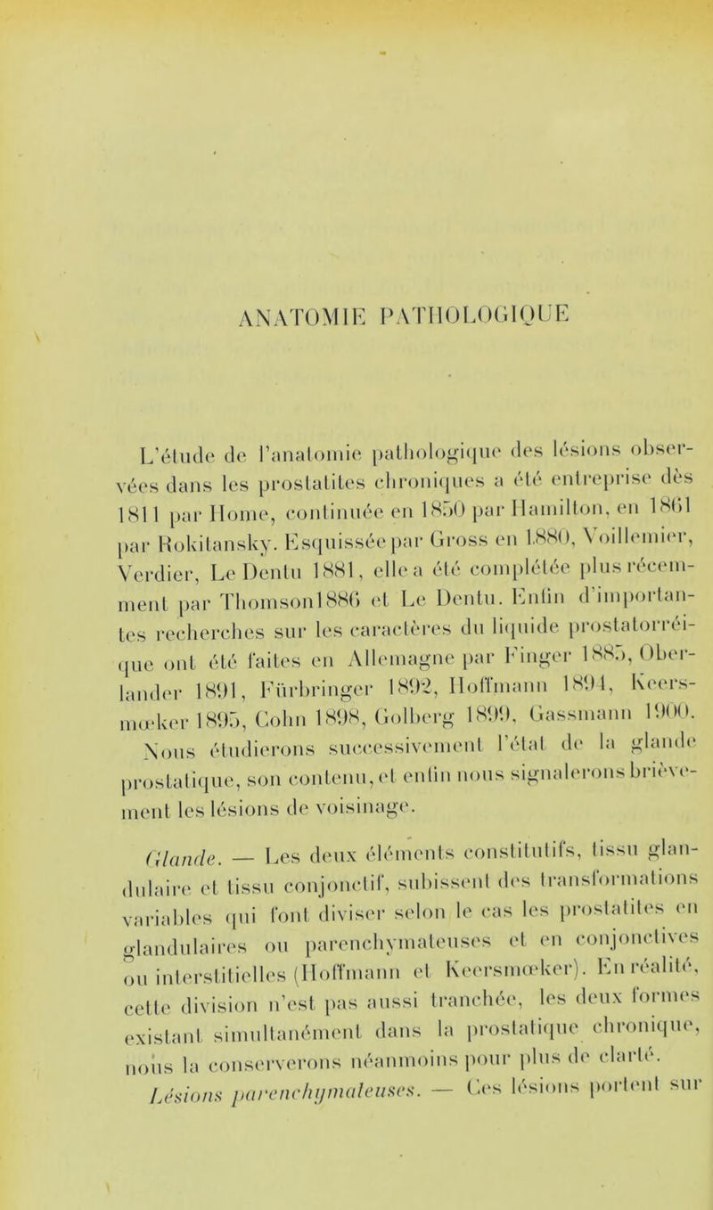 L’élude de l’analomie paLlioloj^iciue des lésions obser- vées dans les proslaliles clironi(iues a été entreprise dès LSI 1 par Home, eonlinnée en ISoO [lar llainilton, en iSbl par Hokilansky. Esipiissée par Gross en l.SSO, \ oillemiin-, Verdier, Le Denln ISSl, elle a été eoinplélée plnsréeem- ment jiar ThoinsonlSSr> el Le Denln. Entin d’iinportan- les reeherclies sur les earaelères dn liipiide prosialorréi- • pie ont été faites en Allemagne par Einger ISS.'), Dber- lander ISbl, Enrbringer 1S<)*2, Hoffmann IS'.M, Keers- modmrlSbr), Colin 1 SUS, Golberg 1S<M), Gassmami PdOO. Nous élndierons sne.eessivemenl l’état de la glande prostaliipie, son eonlenn,et entin nous signalerons briève- ment les lésions de voisinage. Cdiuuie. Les deux éléments eonslitnlifs, tissu glan- dulaire et tissu eonjonetif, subissent des Iraiislormalions variables ipii font diviser selon le eas les prostalites en glandulaires on parenehymalenses el en conjoncliyes on interstitielles (Hotrmann el Keersimeker). Enivalité, cette division n’est pas aussi tranehée, les deux formes existant simnltanément dans la proslatirpie chronicine, lions la conserverons néanmoins imnr jilns di' clarté. Usions parcnrhijmaleiiscs. — Ges lésions porlmit sur