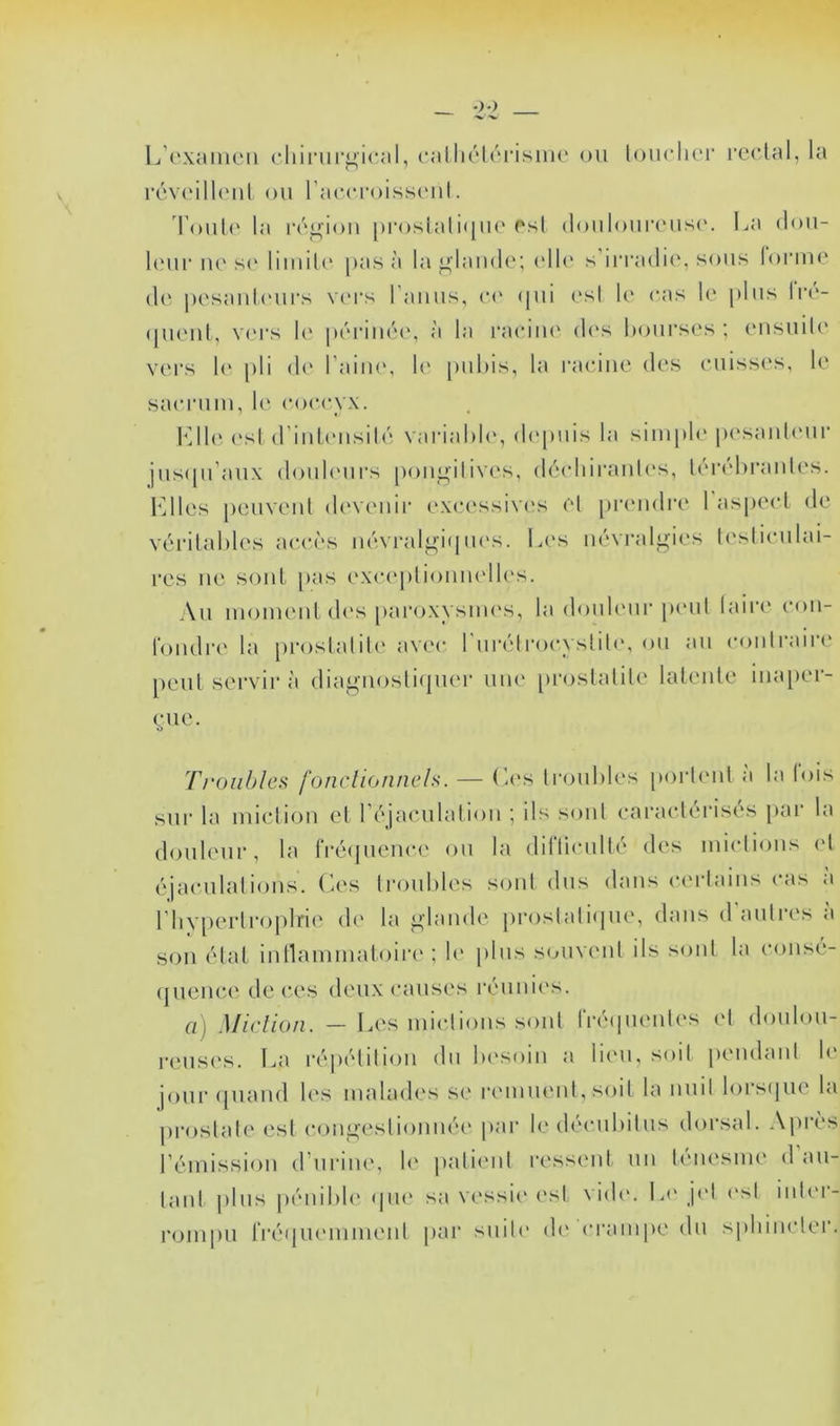 L’c'xaiiioii (•hinii'^'ical, callK'lcrisiiie ou touclier rcclal, la rcv(Mll(Mil ou rac(Toiss(‘ul. Toul(‘ la i‘(''u;iou [)roslali<|U(‘est douloui’(UiS(‘. La dou- l(‘ur lU's(‘ limd(' pas à la glande; (dl<‘ s’irradie, sous loruu' (!(' pesaul(Mirs v('rs l’aiius, (•<' (jui (‘sl U' cas le plus lia'- (puMil, V(M‘s !(' périiié(‘, à la raeiiu' d('s hoursc's ; eusuiU' vers 1(‘ pli de l’aiiu', U' pubis, la l'aciiie des cuisses, le sacrum, le coccyx. b’Jl{‘esl (riuleiisilé variahU', (b'piiis la siiupU' pesauU'ur jus([u’aux doul(Mirs pougilives, décdiirauL's, léi‘(d)raules. Fdlcs peuveul d(‘veuii‘ excessiw's el piauidre 1 as|)ecl de vérilahles accès iiévralgiqlu's. Les névralgies U'sliculai- res lie soûl pas exceplioiiiudles. Au momeul d('S [lai'oxysiiH'S, la douh'ur pi'ul laire cou- loiidre la proslalile avec 1 urélrocystili', ou au coiitrairi' peut servira diagiiosliipier une [iroslalile latente iiuqier- cue. TroiihlcH fonclionncls. — (-es troubles porbmt a la lois sur la miction el réjaculaliou ; ils soûl caraclérisés par la dmileur, la IVécjueuce ou la dilTiculté des miclious <d éjaculations. (L's troubles sont dus dans certains cas a riiyperlroplne de la glande prostaliijne, dans daulie.s <i son état inllammatoire ; b' plus souvent ils sont la consé- (juence de ces deux causes i-éuni('s. a) Miclion. — Les miclious sont rréipienti's et doulou- reusi's. La répétition dn lu'soin a limi, soit pendant b' joui- (piand les malades se remuent, soit la nuit lorsipie la prostate est congestionnéi' par b' décubitus doi’sal. Après rémission d’urine, le patient ressent un ténesme d’au- tant |)lus |)énibb‘ <|U(‘ sa vt'ssii' est \i(b‘. la* j<‘l est inlm- rompu rréqinMnment j>ar suite di* crampe du sphincter.