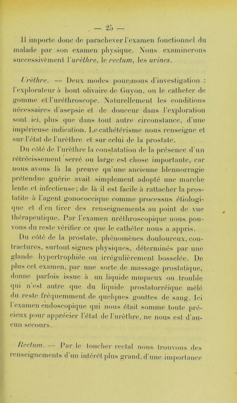 11 im|)orle tloiicdo parachevor rexamon rondioiinol du iiialado par son oxamoii plivsicjuo. Nous exaininoi*(>ns suocossivoinonl Viirèlhrc, lo recliim, les urines. l'i'èlhre. — l)(‘ux modes pour nous d'iiivesli^aliou : l’i'xploraleui'à houl olivaire de Guyou, ou le eallieler de ^•omme el l’urélhroseope. XalurelleimMil les (îoudilious nécessaires d’asepsie el d(‘ douceur dans l’explorai ion soûl ici, plus (jue dans lout aiilre cii’couslauce, d’uiu' impérieuse iudicaliou. Lecalhélérisim* nous renseigne el sur l’élal de rm‘èlhi‘(‘ el sur (‘elui de la proslale. Du colé de rurèlhre la couslataliou de la présence d’uu rélrécissemeul sei’ré ou lar^^e esl chose impoi’laule, cai‘ nous avons là la preuve ({u’uiie aucieuue hleimoi-i'agie préleudue iruérie avait sim[)lemeul adoplé une marche lente el iiileclieuse; de là il est (’acile à rattacher la pros- lalile a 1 a^eut ^ouoc()cci(|ue comme processus étioloi^i- que el d eu tirer des i*eusei^uemeuls au point de vue lh('rapeuti(jue. Par l’examen m’élhi'osco[)i(pie nous |)ou- voiis du reste vérilier ce que le cathéter nous a aj)pris. Du c(')té (1(‘ la prostate, [)héuomèues douloureux, cou- Iractui’es, surtout signes ])hvsi(pies, déterminés par une glande hv[)crlro[)liiée ou ii’régulièi’cmeul bosselée. De j)lus cet examen, [)ar une sorte de massage pi*ostati(|ue, douiK' parlois issue à un lifpiide mmpieux ou trouble qui U est autre ((ue du lirpiide prostatori‘éi(jue mêlé du reste Iréquemmeut de quehpies gouttes de sang. Ici l’exameii eudoscopiipie (pii nous était somme toute pré- ci(Mix pour appi’écier 1 état de l urèthre. ue nous est d’au- cun si'cours. /i( ( Ifiiii. I iir le loiich(*r r(‘clal nous trouvons des reiiseiguemeuts d’uu iulérèl jilus grand, d’une iiopoi-tauce