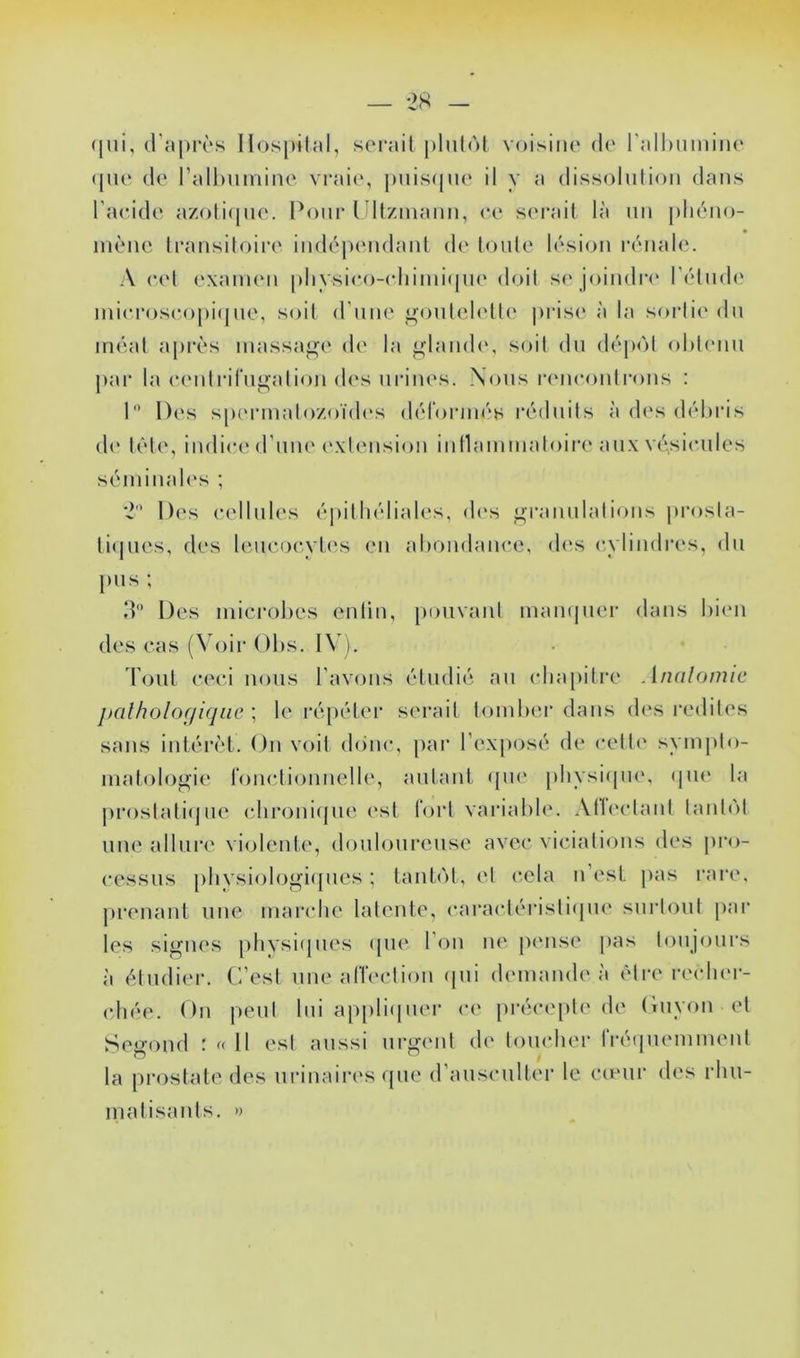 (jui, d'après lIos[)ilal, serait plutôt voisine de l'alhumiiie (pie de l’allmmine vraie, puis(|ue il y a dissolution dans l’acide azotiipie. l^onr ldtzmann, ce s('i*ait là un [iliéno- niène transitoire indépendant de l(Mite lésion rénale. A c(‘t examen pliysico-(diimi(pie doit se joindri' l’élndi' niicroscopi(|ne, soit d'nne gonlelette jirise à la sortie du méat après massa<»e de la <jfland<‘, soit dn déjx'it olitimn ])ar la centrirn^ation d(‘s urines. Nous rencontrons : 1 Des spermalozoïd(‘s dérornu's réduits à des débris d(' tête, indice d’nm' extension inllammatoire aux V(\sicnles séminaU's ; Des cellnl(‘s épitliéliales, d(‘s f^rannlations prosla- ti(jnes, des leucocytes en abondance, d(‘s cylindres, dn pus ; d Des mici’obes enlin, ponvanl mam|ner dans biim des cas (Voir Obs. IV). làjiiL ceci nous l’avons étudié an (dia[)iti‘e Annlonuc jtalholofjiqac ; le ré[)étei‘ serait tomber dans des redib's sans intérêt. On voit d()nc, par l’exposé de cette symjito- matologie t’oncdionnelle, autant ({U(‘ physicpie, (jii(‘ la prostatiijue chr<jni(jne est fort variable. .VHi'clanl lanbM une allni'e vi(jlcnt(‘, (b^nb^nrense avec vicialions des pro- cessus [)hysiobjg’i([nes ; tant(')t, et cela n est jias rare, prenant nue marche latente, caractéristi(pie snriont par les signes pliysi(|iies (pie l’on ne pense pas lonjonrs à étudier. C’est une arieclion (pii demande à être reclnn- (diée. On peut lui appliipier c(‘ jirécepte de (iiiyon et Segond r « Il est aussi urgent de tomdier rré(jnemment la prostate des urinaires (pie d’anscnlter le cœur des rhu- matisants. »