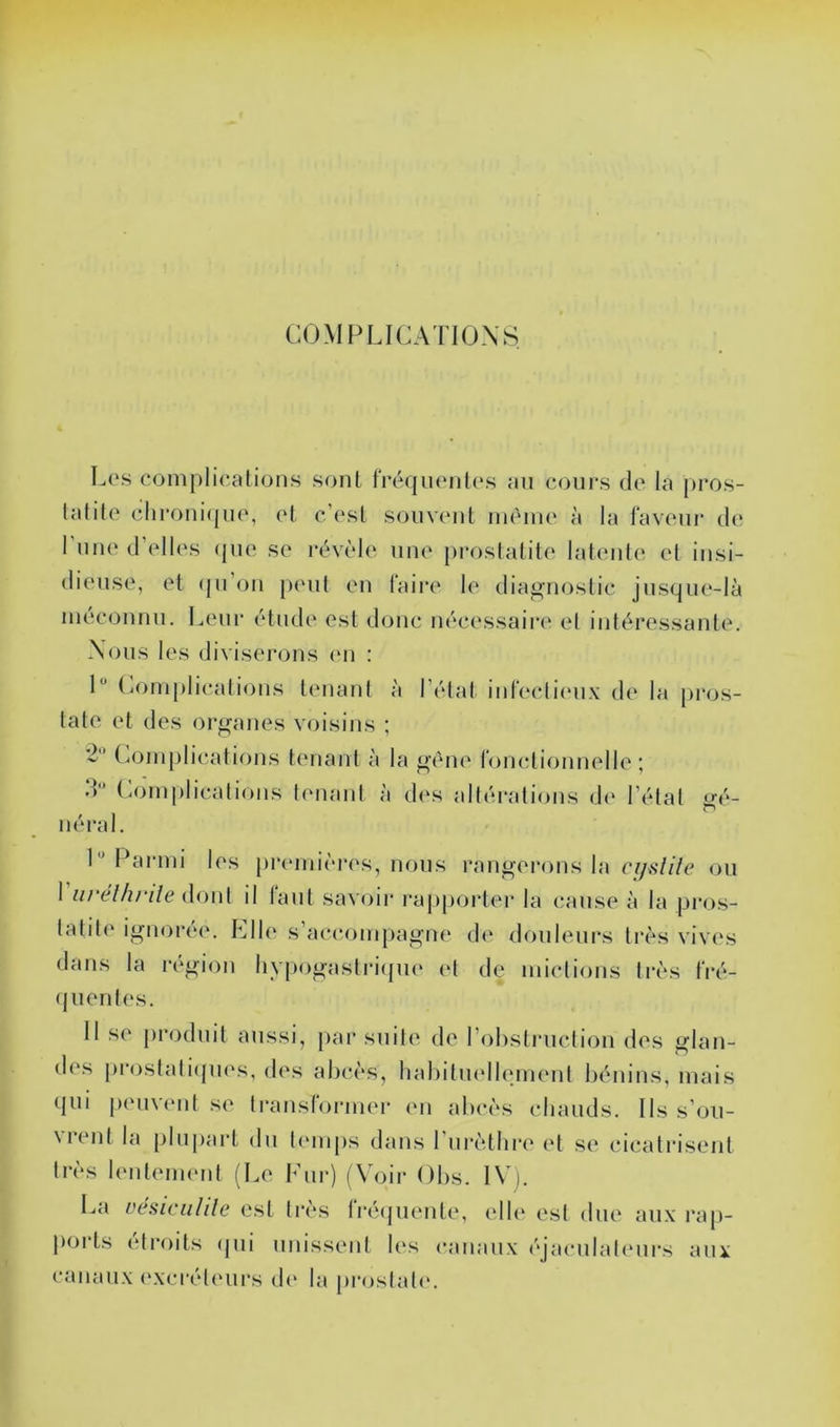 COMPLICATIONS Los coniplioalions sont fréqiionlo.s au cours de la pros- lalile chroni(jii(‘, et c’esl souvent iiièiue à la faveur de l’une d’elles (pie se révi'de une proslatite latcuite et insi- dieuse, et (pi’oii p(Mil eu laire le dia^’iioslic jusi-jue-là méconnu. Leur étude est donc nécessairi' el inléressante. Nous les diviserons (mi : 1 (^oniplicalions tenant à l’élal inteclii'ux d(‘ la pros- tate et des organes voisins ; 2 C(jinplications tenant à la gène fonctionnelle ; d’* (.oinplicalions tenant à des altérations d(‘ l’état «J^é- ■ néi’al. L ITirnii les jircunii'res, nous rangerons la cijîilile ou 1 iirelhrile {\()\\{ il laut savoir rapportei’ la cause à la pros- tatite ignorée. Elle s’accompagne d(‘ douleurs très vives dans la i-égion liypogastricpie (‘t de mictions ti-ès fré- (pientes. 11 se produit aussi, par suite de rohstruclion des glan- d(‘s |)roslati(pies, des abcès, babitindlenuMit bénins, mais qui peuvent se transfoi’iner en abcès chauds. Ils s’oii- Nic^nt la plupart du ti'uips dans 1 urètbre (‘t se cicatris(?nt très lenteimud (Le lOir) (Voir Obs. IVi. La vésicalile est très fré(juente, elb‘ est due au.\ i-ap- p(ji‘ts eti’oits (jui unissent les canaux (‘jaculal(Mirs aux canaux <‘xcrét(‘ui‘s d(' la proslat(‘.