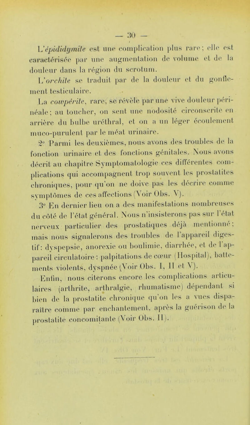 épididijmile est une (•oinj)liealion plus rare; elle est eai-actéi-isée j)ar une auj^nneutaliou de volume et de la douleur dans la région du scrotum. L’o/r/?//e se traduit par de la douleur et du ^mnlle- meiit testiculaire. La coivpërdc^ rare, se révèle par une vive douleur péri- néale; au tomdier, ou seid une nodosité circonscrile <mi arrière du hulhe uréthral, et ou a un lé^er écoulement miico-puruleut par h' méat urinaire. *2 I^armi les deuxièmes, nous avons d(‘S troubles de la (onction urinaire et des Ibnctions oénilales. Nous avons décrit au chapitre Syni[)tomatolo^ie c<‘.s diliéi'entes com- plications ({ui acconi[)agnent tro[) souvent les prostatites chioni(iues, i)our (pi’on ne doive pas les décrire comim' symplAmes de ces atïections (Voir Ohs. \ ). 3 En dernier lieu on a des manifestations nombreuses du coté de l’état général. Nous n’insisterons [)as sur l’état nerveux particulier des [)rostatiques déjà uHMitionm*; mais nous signalerons des troubles de 1 ap[)areil diges- tif: dyspepsie, anorexie ou boulimie, diarrhée, et de 1 ap- pai’eil circulatoire: palpitations de cœur (Hospital), batte- ments violents, dyspnée oir Ohs. 1, Il et \ ). Enlin, nous citerons encore les com[)lications articu- laires (arthrite, arthralgie, rhumatisme) dépendant si bien de la prostatite chroniipie (pi’oii les a vues dispa- raître comme par encliantement, après la guérison de la prostatit(‘ concomilante (\ oir Obs. 11).