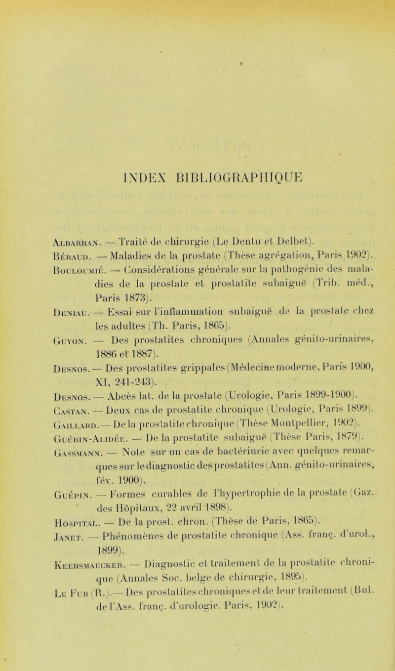 LNDKX BI13LI0GHA1MHQIJE Albaruan. —TraiLé (le ciiirurgie (Le iJenlii el l)cll)el). Bkrald. — Maladies de la prosLale (Thèse agrégation, Paris 19()‘2). BollolmuL — Considérations générale snr la pathogénie des mala- dies de la prostate et prostatite snbaignë ('l'rih. inéd., Paris 1873). Dn.NiAL'. — Essai sur rintlainmation snbaignë dtî la prostate cdiez les adultes (Th. Paris, 18(>5). Glvo.n. — Des prostatites chroniques (Annales génito-urinaires, 1886 et 1887). Desnos.— Des prostatites grippales(Médecineinoderne, Paris 19(K), XI, 241-243). Desnos. — Abcès lat. de la prostate (üi-ologie, Paris 1899-1900). Ca.stan. — Deux cas de prostatite chroni({ue (Urologie, Paris 1899). (Iaielard.— Delà |)rostalitechroni({ue (Thèse Montpellier, 1902). (Iuéhin-Alu)Ée. — De la prostatite subaiguë (Thèse Paris, 1879). Gassmann. — Note sur un cas de bactériurie avec (piehpies reinar- ({uessur lediagnosticdes j)rostatites(Ann. génito-nrinaires, fév. 1900). Guépin.—Formes curables de l’hypertrophie de la prostate ((laz. ■ des Hôpitaux, 22 avril 1898). Hospital. — De la prost. chron. (Thèse de Paris, 1865). Janet. — Phénomènes de prostatite chronicpie (Ass. l’ranç. d'urol., 1899). IvEERSMAECKER. — Diagiiostic ct traitement de la prostatite chroni- que (Annales Soc. belge de chirurgie, 1895). Le Fer i IL).— Des prostaliteschroni(pu‘S(dde hmr traitement ^Bul. de l'iVss. franç. d’urologie. Paris, 1902).