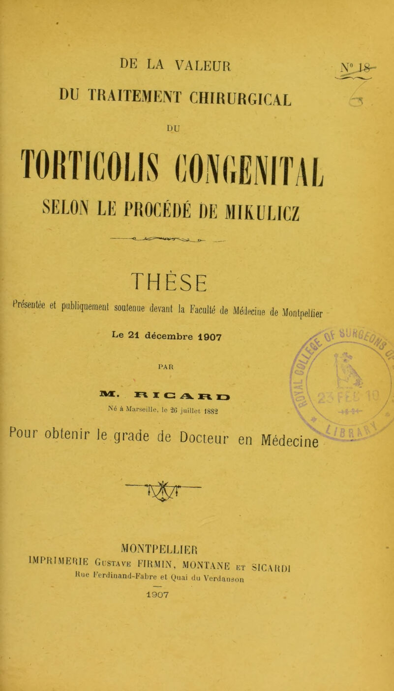 DE LA VALEUR DU TRAITEMENT CHIRURGICAL N^L8- •H DU TORTICOLIS CONGENITAL SELON LE PROCÉDÉ DE MIKULLCZ THÈSE LTeseiitee et publiquement soutenue devant la Faculté de Médecine de Montpellier Le 21 décembre 1907 PAR <$/ * -v x <2 •r i • A riic ari Né à Marseille, lo 20 juillet 18S2 Vc£\ ' * / ' \ \ A Pour obtenir le grade de Docteur en Médecii ne MONTPELLIER IMPRIMERIE Gustave FIRMIN, MONTANE et SICARD1 Rue Ferdinand-Fabre et Quai du Verdanson 1907