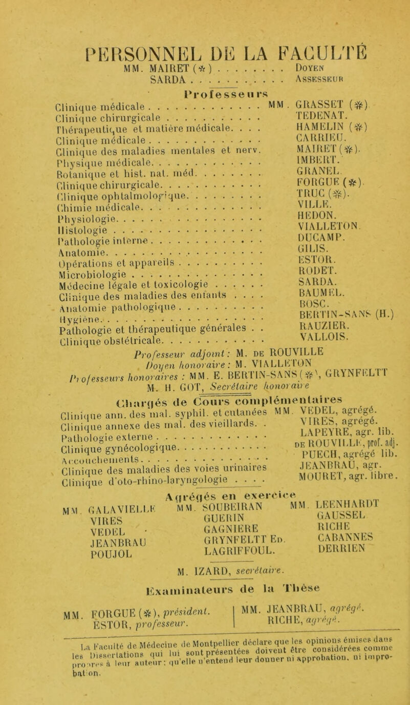 PERSONNEL DE LA FACULTE MM. MAIRET (* ) Doyen SARDA Assesseur Professeu rs Clinique médicale MM ■ G RA SS El ($0 Clinique chirurgicale l’ED EN A I’. l'hérapeutique et matière médicale. . . . HAMELIN (#) Clinique médicale CARRIEU. Clinique des maladies mentales et nerv. MAIRET(ffe). Physique médicale IMBERl. Botanique et hist. nat. méd CHANEL Clinique chirurgicale FORGUE (&)■ Clinique ophtalmologique. TRUC ($0. Chimie médicale VILLE. Physiologie HERON. Histologie VIALLETON. Pathologie interne ™ÇAMP. Opérations et appareils n >1 pt Microbiologie c auoa ’ Médecine légale et toxicologie A* Km ri Clinique des maladies des entants .... BAUMEL. f,,;Æ?.e.p*‘h0,?glr : : : : : : : : : : «Sh.-»* m Pathologie et thérapeutique générales . . ^AUZIER. Clinique obstétricale ' ALLOlb. Professeur adjoint: M. de ROUVILLE Doyen honoraire : M. VIALLEION Professeurs honoraires : MM. E. BER TIN-S ANS ( GRYNFELTT M. H. GOT, Secrétaire honoraire Ch a rués de Cours complémentaires Clinique ann.des mal. syphil. et cutanées MM. AhDEL, agrégé. Clinique annexe des mal. des vieillards. . A ^^j ^greoé Pathologie externe innnvn îg r0 ïdi Clinique gynécologiqu6; . . • • • • • ■■ ■ • • “VuECH, agrég'é ii£ Clinlquè'des maladies des voies urinaires MOmiEl^a-r^bre Clinique doto-rhino-laryngologie . . . . MOURL1,agr. un î. Aorégés en exercice MM GALA VIELLE MM.' SO U BEI RA N MM. IÆENHARD1 VIRES GUERIN ru?hp EL VFDEL * GAGNIERE RICHE IEANBRAU GRYNFELTT En. CABANNES PODJOL LAGRIFFOUL. DERRIEN M. 1ZARD, secrétaire. Examinateurs de la Thèse MM. FORGUE (#), 'président. I MM. ÈSTOR, professeur. | kilhl, aguj.. de Médeciue de Montpellier déclare que les opinions émises dans . è,! ations uSrï.V sont présentées doivent être considérées comme progrès rienr auteur ; qu’elle n’entend leur donner ni approbat.on. m u»pro- bation.