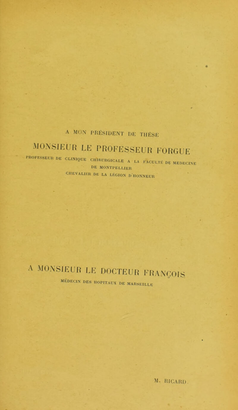 A MON PRÉSIDENT DE THÈSE monsieur le professeur eorgue PROFESSEUR DE CLINIQUE CHIRURGICALE A LA FACULTÉ O* MEDECINE DE MONTPELLIER CHEVALIER DE LA LÉGION D HONNEUR A MONSIEUR le DOCTEUR FRANÇOIS MEDECIN DES HOPITAUX DE MARSEILLE