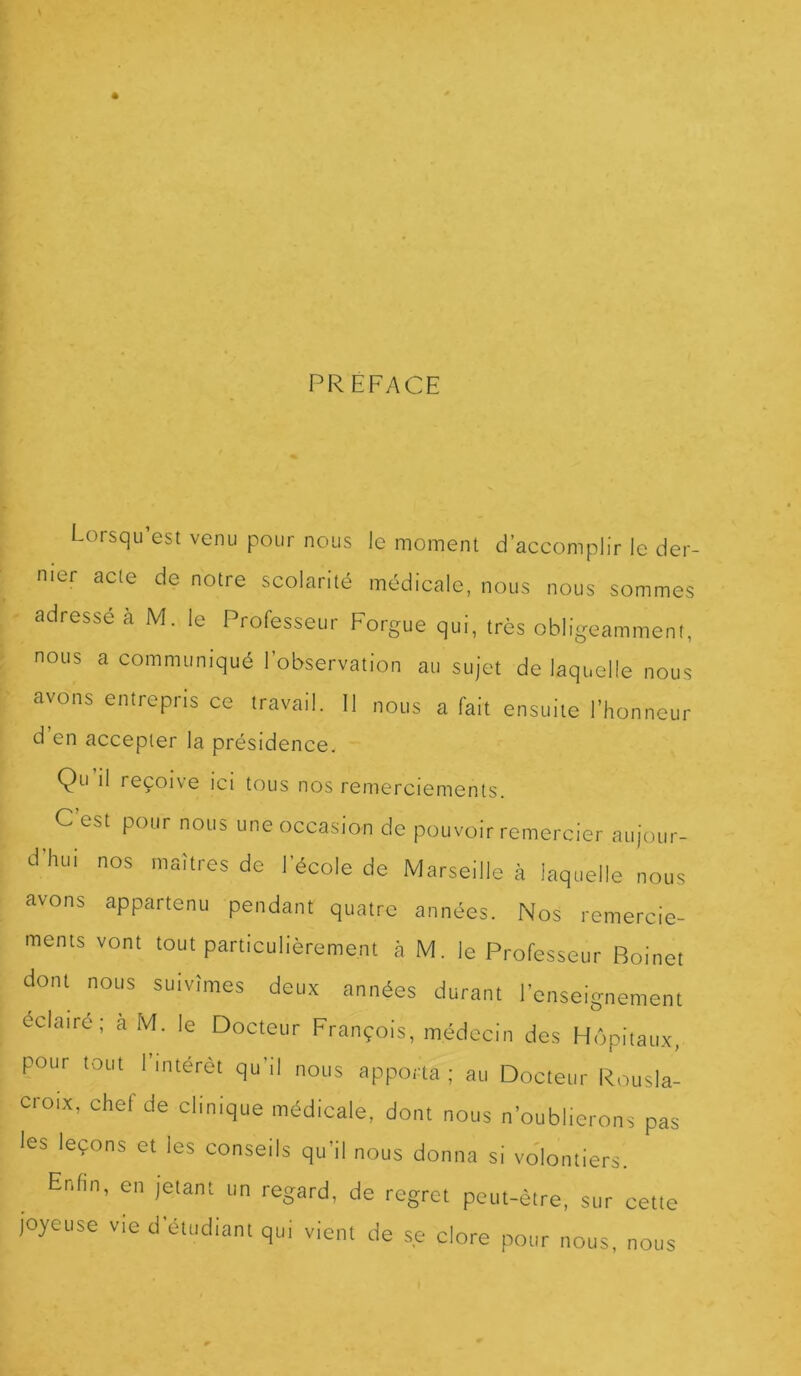 PREFACE Loisqu est venu pour nous le moment d’accomplir le der- nier acte de notre scolarité médicale, nous nous sommes adresse a M. le Professeur Forgue qui, très obligeamment, nous a communiqué l’observation au sujet de laquelle nous avons entrepris ce travail. Il nous a fait ensuite l’honneur d en accepter la présidence. Qu il reçoive ici tous nos remerciements. C’est pour nous une occasion de pouvoir remercier aujour- dhiu nos maîtres de l’école de Marseille à laquelle nous avons appartenu pendant quatre années. Nos remercie- ments vont tout particulièrement à M. le Professeur Boinet dont nous suivîmes deux années durant l'enseignement éclairé; à M. le Docteur François, médecin des Hôpitaux, pour tout l’intérêt qu'il nous apporta ; au Docteur Rousla- croix, chef de clinique médicale, dont nous n'oublierons pas les leçons et les conseils qu'il nous donna si volontiers. Enfin, en jetant un regard, de regret peut-être, sur cette joyeuse vie d'étudiant qui vient de se clore pour nous, nous