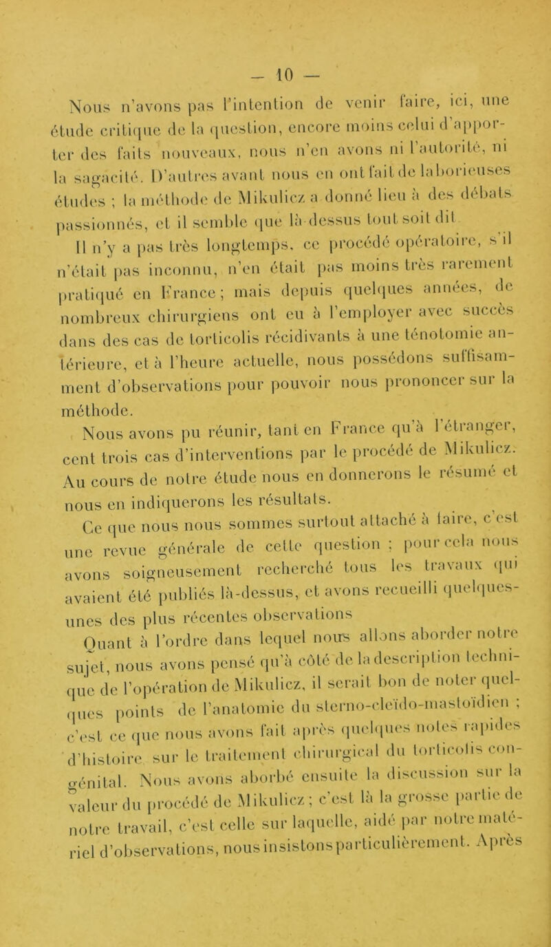 Nous n’avons pas l’intention de venir faire, ici, une étude critique de la question, encore moins celui d appoi- ter des faits nouveaux, nous n’en avons ni l’autorité, ni la sagacité. D’autres avant nous en ont fait de laborieuses études ; la méthode de Mikulicz a donné lieu à des débats passionnés, et il semble que là dessus tout soit dit 11 n’y a pas très longtemps, ce procédé opératoire, s'il n’était pas inconnu, n’en était pas moins très rarement pratiqué en K rance ; mais depuis quelques années, de nombreux chirurgiens ont eu à l’employer avec succès dans des cas de torticolis récidivants a une ténotomie an- térieure, et à l’heure actuelle, nous possédons suffisam- ment d’observations pour pouvoir nous prononcer sur la méthode. Nous avons pu réunir, tant en France qu à 1 etranger, cent trois cas d’interventions par le procédé de Mikulicz.- Au cours de notre étude nous en donnerons le résumé et nous en indiquerons les résultats. Ce que nous nous sommes surtout attaché a taire, c est une revue générale de cette question; pour cela nous avons soigneusement recherché tous les travaux qui avaient été publiés là-dessus, et avons recueilli quelques- unes des plus récentes observations Quant à l’ordre dans lequel nous allons aborder noti e sujet nous avons pensé qu’à côté de la description techni- que de l’opération de Mikulicz, il serait bon de noter quel- ques points de l’anatomie du sterno-cleido-mastoïdien ; c’est ce que nous avons fait après quelques notes rapides d’histoire sur le traitement chirurgical du torticolis con- o-énital. Nous avons aborbé ensuite la discussion sur la valeur du procédé de Mikulicz ; c'est là la grosse partie de notre travail, c’est celle sur laquelle, aidé par notre maté- riel d’observations, nous insistons particulièrement. Apres