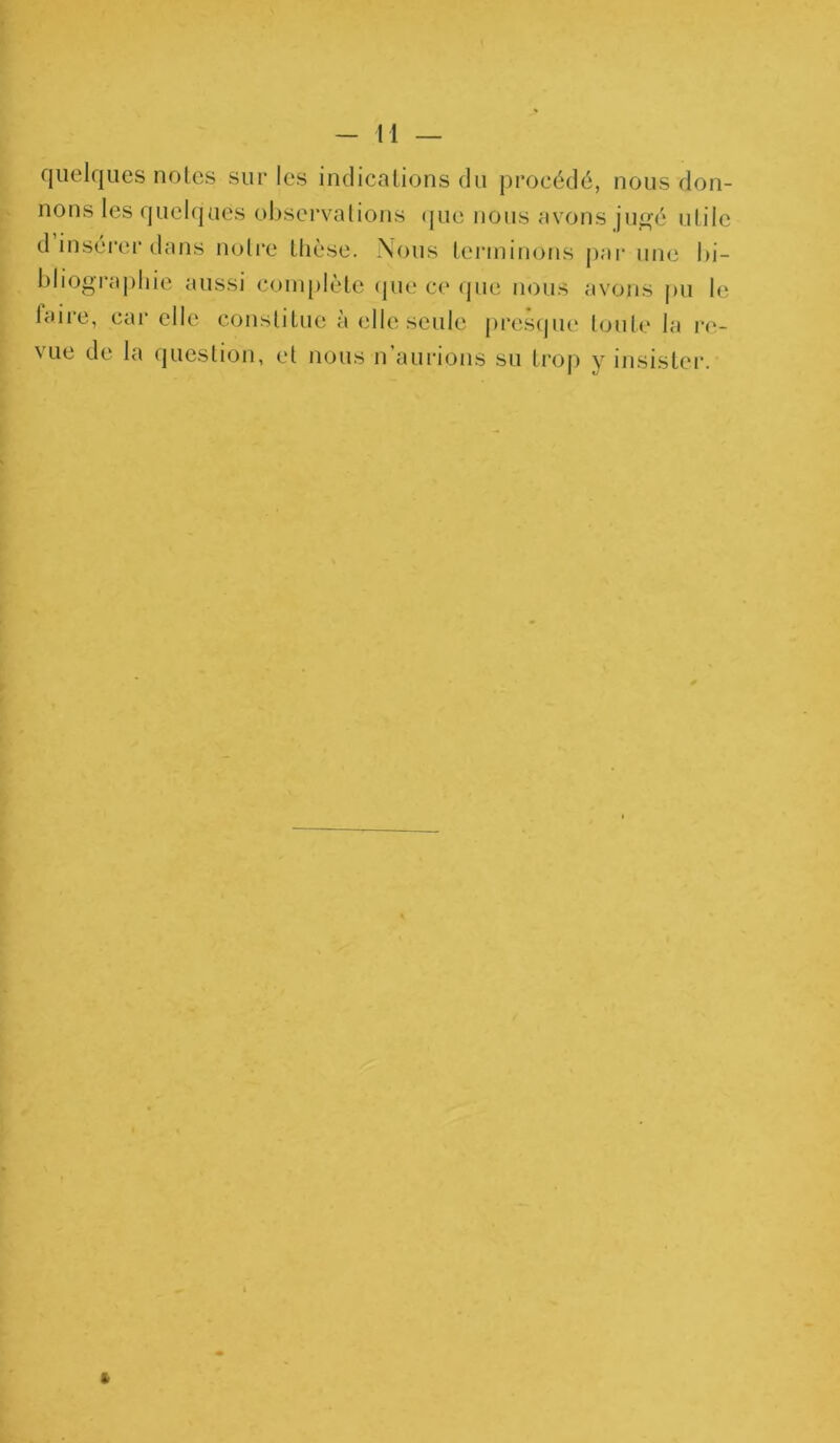 quelques notes sur les indications du procédé, nous don- nons les quelques observations que nous avons jugé utile d insérer dans notre thèse. Nous terminons par une bi- bliographie aussi complète que ce que nous avons pu le laire, car elle constitue à elle seule presque toute la re- \ ue de la question, et nous n aurions su trop y insister.