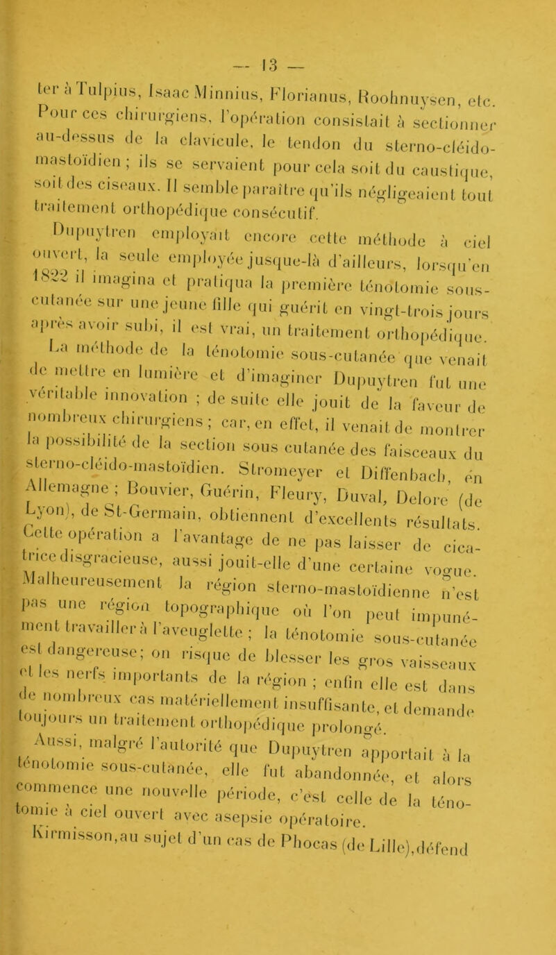 ter à Tulpius, Isaac Minnius, FJorianus, Roohnuysen, etc. Pour ccs chirurgiens, l’opération consistait à sectionner au-dessus de ta clavicule, le tendon du sterno-cléido- mastoïdien; ils se servaient pour cela soit du caustique soit des ciseaux. Il semble paraître qu'ils négligeaient tout tialternent orthopédique consécutif. Dupuytren employait encore cette méthode à ciel ouvert !a seule employée jusque-là d'ailleurs, lorsque,, '  11 lmaSlna ct Pratiqua la première ténotomie sous- cutanée sur une jeune tille qui guérit en vingt-trois jours apres av-o,r subi, il est vrai, un traitement orthopédique. -a méthode de la ténotomie sous-cutanée que venait , e mettre en lumière et d’imaginer Dupuylren fut une ver,laide innovation ; de suite elle jouit de la faveur de nombreux chirurgiens; car, en effet, il venait de montrer , Possib.l.té de la section sous cutanée des faisceaux du \ * eio-cihado-mastoïdien. Stromeyer et Diffenbach én E emagne ; Bouvier, Guérin, Fleury, Duval, Delore (de , Lyon), de bt-Germain, obtiennent d’excellents résultats [, CUe,°Perall0n a ' avantage de ne pas laisser de cica- trice disgracieuse, aussi jouit-elle d’une certaine voce | Malheureusement la région sterne-mastoïdienne n'est p,as une région topographique où l’on peut impuné- ment travailler à l’aveuglette ; la ténotomie sous-cutanée est dangereuse; on risque de blesser les gros vaisseaux Vles 7fs- nnpni'tants de la région ; enfin elle est dans r n0mb''eUX cas matériellement insuffisante, et demande toujours un traitement orthopédique prolongé Aussi, malgré l’autorité que Dupuytren Apportait à la tcnolomie sous-cutanée, elle fut abandonnée, et alors commence une nouvelle période, c’est celle de la téno- tomie a ciel ouvert avec asepsie opératoire. lxirmisson.au sujet d’un cas de Phocas (de Lille),défend