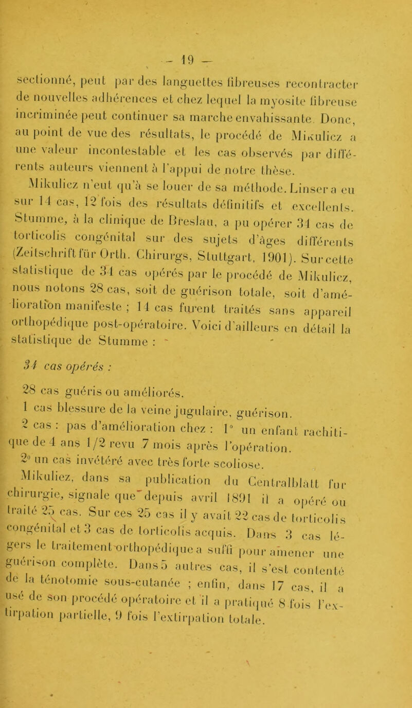 \ sectionné, peut par des languettes fibreuses recontracter de nouvelles adhérences et chez lequel la myosite übreuse incriminée peut continuer sa marche envahissante. Donc, au point de vue des résultats, le procédé de Miauliez a une valeur incontestable et les cas observés par diffé- rents auteurs viennent à l’appui de notre thèse. Mikulicz n eut qu a se louer de sa méthode. Linser a eu sur 1-1 cas, 12 fois des résultats définitifs et excellents. S tu m me, à la clinique de Dreslau, a pu opérer 34 cas de torticolis congénital sur des sujets d’âges différents (Zeitschrift fur Orth. Chirurgs, Stuttgart. 1901). Sur celte statistique de 31 cas opérés par le procédé de Mikulicz, nous notons 28 cas, soit de guérison totale, soit d’amé- lioration manifeste ; 11 cas furent traités sans appareil orthopédique post-opératoire. Voici d’ailleurs en détail la statistique de Stumme : ~ 34 cas opérés : 28 cas guéris ou améliorés. 1 eus blessure de la veine jugulaire, guérison. 2 cas : pas d’amélioration chez : 1” un enfant rachiti- que dedans 1/2 revu 7 mois après l’opération. 2” un cas invétéré avec très forte scoliose. | Mikuliez- d',ns »» publication du Centralblàtt fur chirurgie, signale que'depuis avril 1891 il a opéré ou traité 25 cas. Sur ces 25 cas il y avait 22 cas de torticolis congénital et 3 cas de torticolis acquis. Dans 3 cas lé- gers le traitement orthopédique a suffi pour amener une guensim complète. Dans5 autres cas, il s’est contenté de la ténotomie sous-cutanée ; enfin, dans 17 cas il a usé de son procédé opératoire et il a pratiqué 8 fois’ l’ex- tirpation partielle, 9 fois l’extirpation totale.