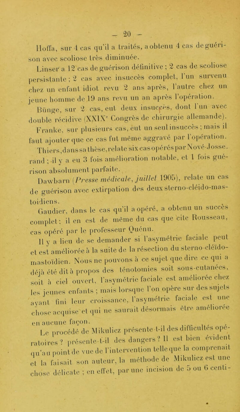 llolfa, sur 4 cas qu’il a traités, a obtenu 4 cas deguéi i- son avec scoliose très diminuée. Linser a 12 cas de guérison définitive ; 2 cas de scoliose persistante; 2 cas avec insuccès complet, l’un survenu chez un enfant idiot revu 2 ans après, l’autre chez un jeune homme de 19 ans revu un an après l’opération. tfünge, sur 2 cas, eut deux insuccès, dont 1 un avec double^récidive (XXIXe Congrès de chirurgie allemande). Franke, sur plusieurs cas, eut un seul insuccès ; mais il faut ajouter que ce cas fut même aggravé par l’opération. Thiers, dans sa thèse, relate six cas opérés par Nove-Josse. rand ; il y a eu 3 fois amélioration notable, et 1 fois gué- rison absolument parfaite. Dawbarn (Presse médicale, juillet 1905), relate un cas de guérison avec extirpation des deuxsterno-cléido-mas- toidiens. Gaudier, dans le cas qu’il a opéré, a obtenu un succès complet; il en est de même du cas que cite Rousseau, cas opéré par le professeur Quénu. Il y a lieu de se demander si l’asymétrie faciale peut et est améliorée à la suite de la résection du sterno-cléido- mastoïdien. Nous ne pouvons à ce sujet que dire ce qui a déjà été dit à propos des ténotomies soit sous-cutanees, soit à ciel ouvert, l’asymétrie faciale est améliorée chez les jeunes enfants ; mais lorsque l’on opère sur des sujets ayant fini leur croissance, l’asymétrie faciale est une chose acquise et qui ne saurait désormais être améliorée en aucune façon. Le procédé de Mikulicz présente t-il des difficultés opé- ratoires? présente-t-il des dangers? 11 est bien évident du’au point de vue de l’intervenlion tellequc la comprenait et |„ faisait son auteur, la méthode de Mikuhcz est une chose délicate ; en effet, par une incision de O ou l« cenli-