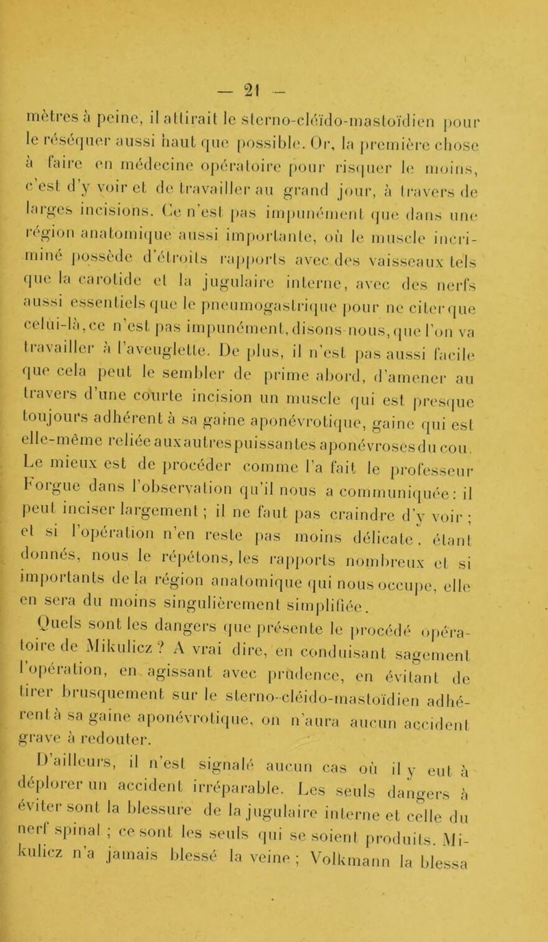 mètres à peine, il attirait le sterno-cléido-mastoïdien pour le lesequer aussi naut rpie possible. Or, la première chose a taire en médecine opératoire pour risquer h; moins, c’est d’y voir et de travailler au grand jour, à travers de larges incisions. Ce n’est pas impunément que dans une h gion anatomique aussi importante, ou le muscle incri- miné possède d’étroits rapports avec des vaisseaux tels que la carotide et la jugulaire interne, avec des nerfs aussi essentiels que le pneumogastrique pour ne citer que celui-là,ce n’est pas impunément, disons nous, que l’on va travailler a l’aveuglette. De plus, il n’est pas aussi facile que cela peut le sembler de prime abord, d’amener au travers d’une courte incision un muscle qui est presque toujours adhérent à sa gaine aponévrotiquc, gaine qui est elle-même reliéeauxautrespuissantes aponévrosesducou Le mieux est de procéder comme l’a fait le professeur 1 oigue dans 1 observation qu il nous a communiquée: il peut inciser largement ; il ne faut pas craindre d’y voir ; et si l’opération n’en reste pas moins délicate, étant donnés, nous le répétons, les rapports nombreux et si importants delà région anatomique qui nous occupe, elle en sera du moins singulièrement simplifiée. Quels sont les dangers que présente le procédé opéra- toire de Mikulicz ? A vrai dire, en conduisant sagement l’opération, en agissant avec prudence, en évitant de tirer brusquement sur le sterno-cléido-mastoïdien adhé- rent à sa gaine aponévrotique, on n’aura aucun accident grave à redouter. D’ailleurs, il n’est signalé aucun cas où il y eut à déplorer un accident irréparable. Les seuls dangers h éviter sont la blessure de la jugulaire interne et celle du nerl spinal ; ce sont les seuls qui se soient produits. Mi- Iviihcz n’a jamais blessé la veine ; Volkmann la blessa