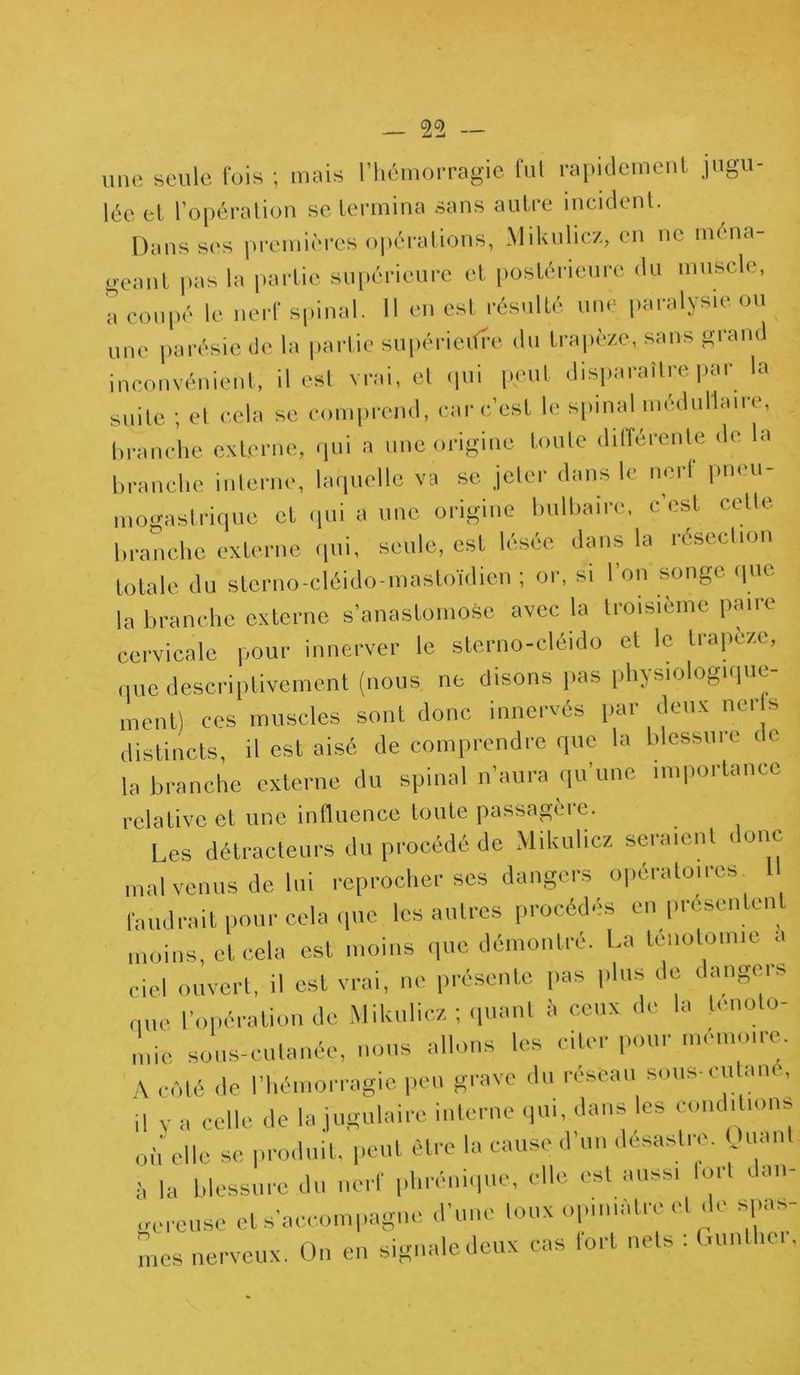 une seule lois ; mais l’hémorragie fut rapidement jugu- lée et l’opération se termina sans autre incident. Dans ses premières opérations, Mikulicz, en ne ména- geant pas la partie supérieure et postérieure du muscle, a coupé le nerf spinal. 11 en est résulté une paralysie ou une parésie de la partie supérieure du trapèze, sans grand inconvénient, il est vrai, et qui peut disparaître par la suite ; et cela se comprend, car c’est le spinal médullaire, branche externe, qui a une origine toute ditférente de la branche interne, laquelle va se jeter dans le nert pneu- mogastrique et qui a une origine bulbaire, c est cette branche externe qui, seule, est lésée dans la résection totale du sterno-cléido-mastoïdien ; or, si l’on songe que la branche externe s’anastomose avec la troisième paire cervicale pour innerver le sterno-cléido et le trapèze, que descriptivement (nous, ne disons pas physiologique- ment) ces muscles sont donc innervés par deux ner s distincts, il est aisé de comprendre que la blessure c e la branche externe du spinal n’aura qu’une importance relative et une influence toute passagère. Les détracteurs du procédé de Mikulicz seraient donc malvenus de lui reprocher ses dangers opératoires. Il faudrait pour cela que les autres procédés en présentent moins, cl cela est moins que démontré. l.a ténotomie a ciel ouvert, il est vrai, ne présente pas plus de dangers nue l’opération de Mikulicz ; quant à ceux de la ténoto- mie sous-cutanée, nous allons les citer pour mémoire. A côté de l'hémorragie peu grave du réseau sous-ru lune, il v a celle de la jugulaire interne qui, dans les conditions où elle se produit, peut être la cause d’un désastre. Quant la blessure du nerf phrénique, elle est aussi fort dan- gereuse et s’accompagne d’une toux opiniâtre cl do spas- mes nerveux. On en signale deux cas fort nets : Gunthci,