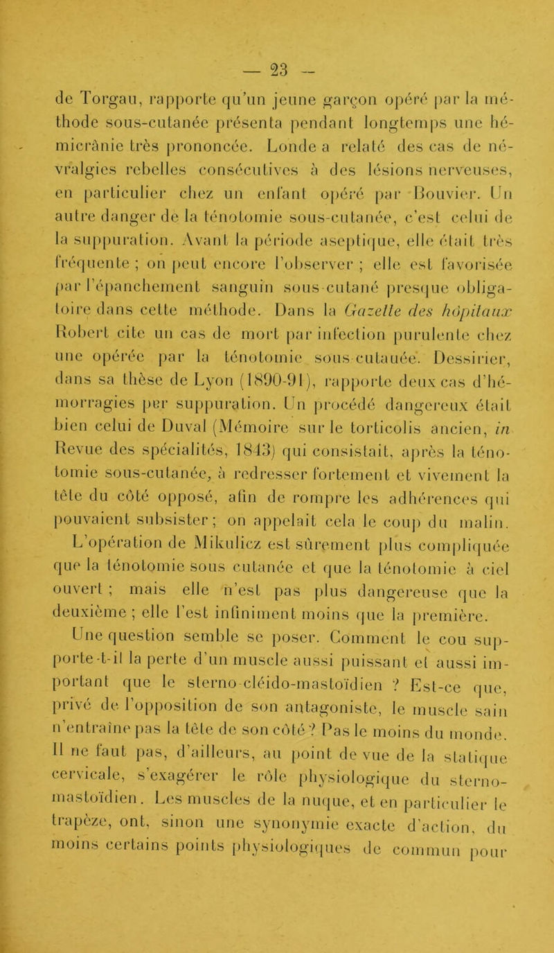 de Torgau, rapporte qu’un jeune garçon opéré par la mé- thode sous-cutanée présenta pendant longtemps une hé- micrânie très prononcée. Londe a relaté des cas de né- vralgies rebelles consécutives à des lésions nerveuses, en particulier chez un enfant opéré par Bouvier. Un autre danger de la ténotomie sous-cutanée, c’est celui de la suppuration. Avant la période aseptique, elle était très Iréquente; on peut encore l’observer; elle est favorisée par l’épanchement sanguin sous cutané presque obliga- toire dans cette méthode. Dans la Gazelle des hôpitaux Robert cite un cas de mort par infection purulente chez une opérée par la ténotomie sous cutanée. Dessirier, dans sa thèse de Lyon (1890-91), rapporte deux cas d’hé- morragies per suppuration. Un procédé dangereux était bien celui de Duval (Mémoire sur le torticolis ancien, in Revue des spécialités, 1843) qui consistait, après la téno- tomie sous-cutanée, à redresser fortement et vivement la tête du côté opposé, afin de rompre les adhérences qui pouvaient subsister; on appelait cela le coup du malin. L opération de Mikulicz est sûrement plus compliquée que la ténotomie Sous cutanée et que la ténotomie à ciel ouvert ; mais elle n’est pas plus dangereuse que la deuxième; elle l’est infiniment moins que la première. Une question semble se poser. Comment le cou sup- porte-t-il la perte d’un muscle aussi puissant et aussi im- portant que le sterno cléido-mastoïdien ? Est-ce que, privé de l’opposition de son antagoniste, le muscle sain n entraîne pas la tète de son côté? Pas le moins du monde. Il ne faut pas, d’ailleurs, au point de vue de la statique cervicale, s’exagérer le rôle physiologique du sterno- mastoïdien. Les muscles de la nuque, et en particulier le trapèze, ont, sinon une synonymie exacte d’action, du moins cei tains points physiologiques de commun pour