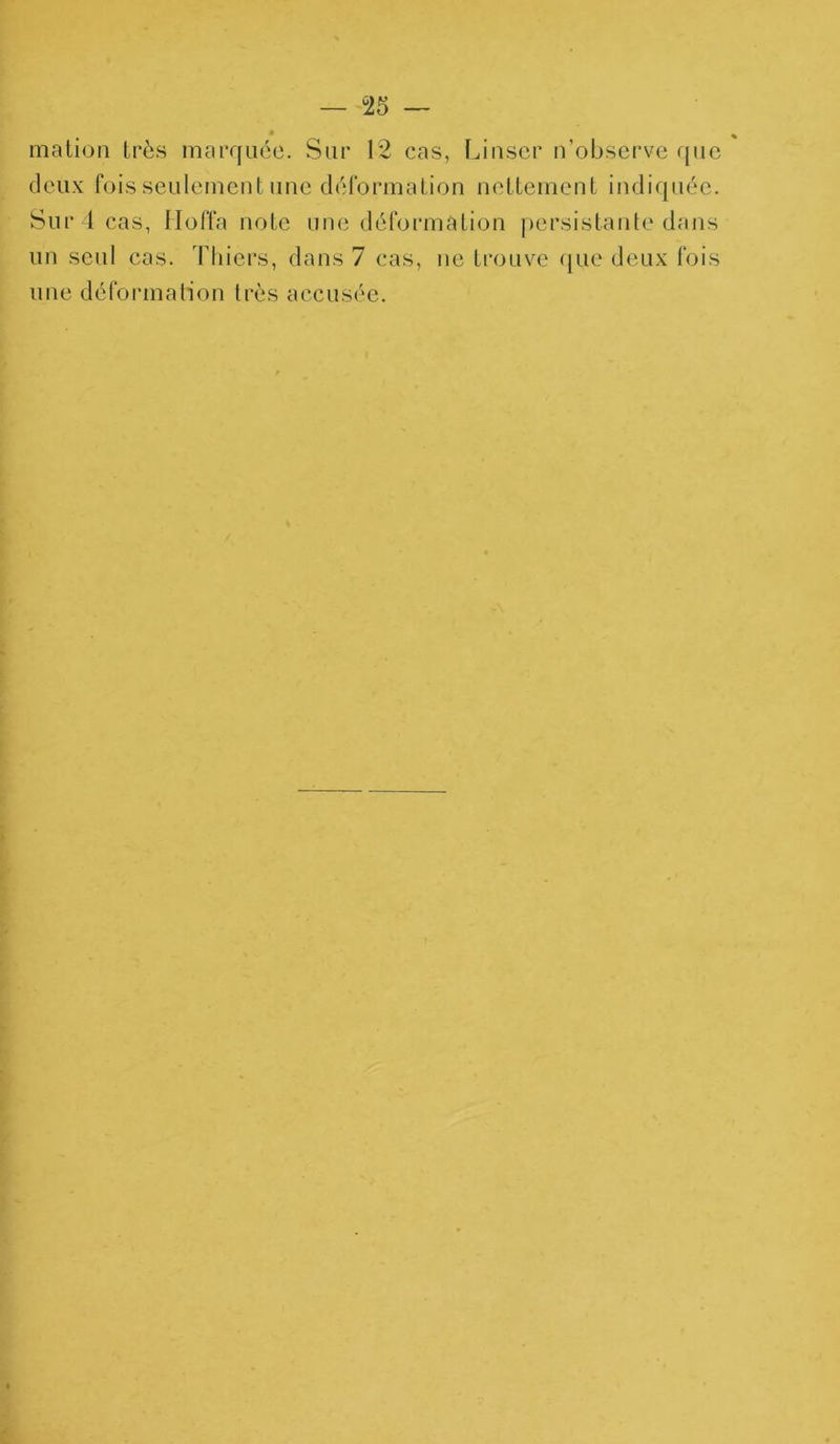 mation très marquée. Sur 12 cas, Linser n'observe que deux fois seulement une déformation nettement indiquée. Sur l cas, Hoffa note une déformation persistante dans un seul cas. Thiers, dans 7 cas, ne trouve que deux fois une déformation très accusée.