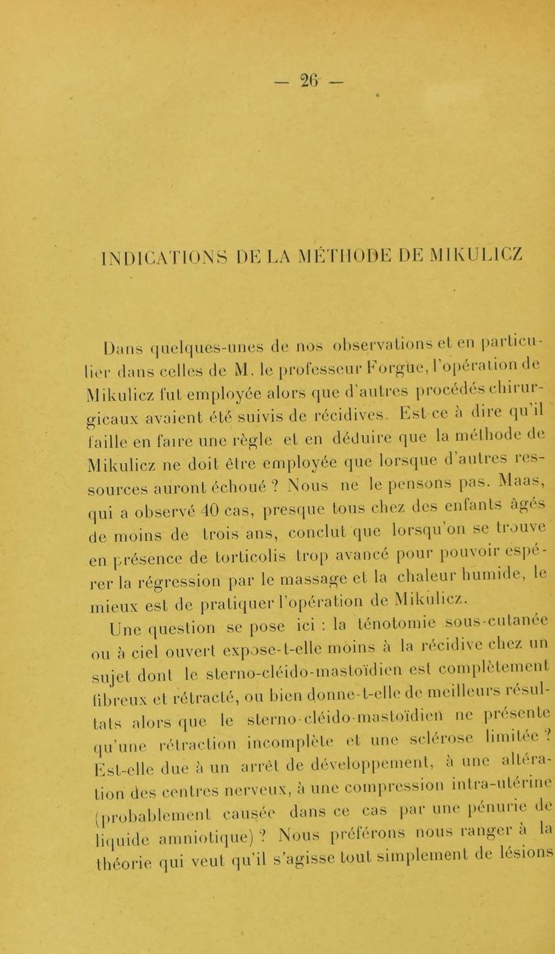 INDICATIONS DE LA MÉTHODE DE MIKUL1CZ Dans quelques-unes de nos observations et en |>;u tau- lier dans celles de M. le professeur Eorgiie, l’opération de Mikulicz fut employée alors que d’autres procédés chirur- gicaux avaient été suivis de récidives. Est ce a dire qu il faille en faire une règle et en déduire que la méthode de Mikulicz ne doit être employée que lorsque d’autres res- sources auront échoué ? Nous ne le pensons pas. Maas, qui a observé 40 cas, presque tous chez des enfants âgés de moins de trois ans, conclut que lorsqu’on se trouve en présence de torticolis trop avancé pour pouvoir espe- rer la régression par le massage et la chaleur humide, le mieux est de pratiquer l’opération de Mikulicz. Une question se pose ici : la ténotomie sous-cutanée ou à ciel ouvert expose-t-elle moins à la récidive chez un sujet dont le sterno-cléido-mastoïdien est complètement fibreux et rétracté, ou bien donne-t-elle de meilleurs résul- tats alors que le sterno-cléido-mastoïdien ne présente qu'une rétraction incomplète et une sclérose lunitce ? Est-elle due à un arrêt de développement, à une altéra- tion des centres nerveux, à une compression întra-uterme (probablement causée dans ce cas par une pénurie de liquide amniotique)? Nous préférons nous ranger à la théorie qui veut qu’il s’agisse tout simplement de lésions