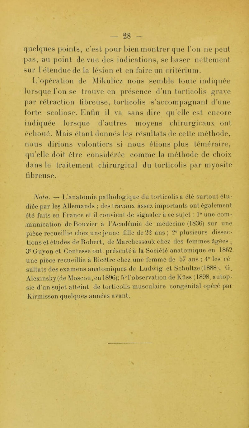 quelques points, c’est pour bien montrer que l’on ne peut pus, au point de vue des indications, se baser nettement sur l’étendue de la lésion et en faire un critérium. L’opération de Mikulicz nous semble toute indiquée lorsque l’on se trouve en présence d’un torticolis grave par rétraction fibreuse, torticolis s’accompagnant d’une forte scoliose. Enfin il va sans dire qu’elle est encore indiquée lorsque d’autres moyens chirurgicaux ont échoué. Mais étant donnés les résultats de cette méthode, nous dirions volontiers si nous étions plus téméraire, qu’elle doit être considérée comme la méthode de choix dans le traitement chirurgical du torticolis par myosite fibreuse. Nota. — L'anatomie pathologique du toi licolis a clé surtout étu- diée par les Allemands ; des travaux assez importants ont également été faits en France et il convient de signaler à ce sujet : 1° une com- .munication de Bouvier à 1 Académie de médecine (1836) sur une pièce recueillie chez une jeune fille de 22 ans ; 2° plusieurs dissec- tions et études de Robert, de Marchessaux chez des femmes âgées ; 3°Guyon et Gontesse ont présentéà la Société anatomique en 1862 une pièce recueillie à Bicêtre chez une femme de 57 ans ; 4° les ré sultats des examens anatomiques de Lüdwig et Schultze(1888\ G. Alexinsky (de Moscou, en 1896); 5°l'observation de Kiiss (1898, autop- sie d’un sujet atteint de torticolis musculaire congénital opéré par Kirmisson quelques années avant.