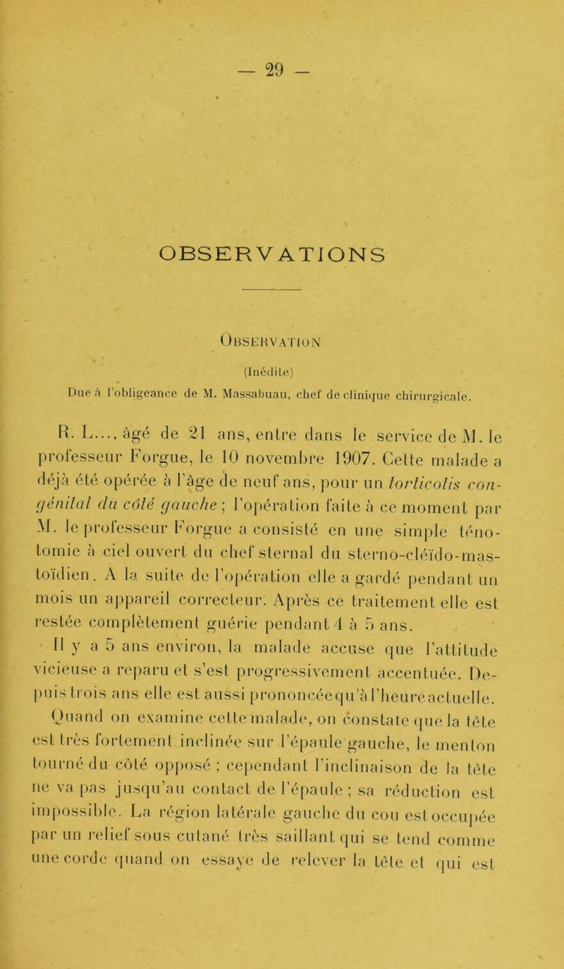 OBSERVATIONS Observation * ' (Inédite) Due A l'obligeance de M. Massabuau, chef de clinique chirurgicale. R. L..., âgé de 21 ans, entre dans le service de Jd. le professeur Forgue, le 10 novembre 1907. Cette malade a déjà été opérée à l’âge de neuf ans, pour un torticolis con- génital du côté gauche ; l’opération faite à ce moment par M. le professeur Forgue a consisté en une simple téno- tomie à ciel ouvert du chef sternal du sterno-cléïdo-mas- toïdien. A la suite de l’opération elle a gardé pendant un mois un appareil correcteur. Après ce traitement elle est restée complètement guérie pendant 4 à Sans. Il y a 5 ans environ, la malade accuse que l’attitude vicieuse a reparu et s’est progressivement accentuée. De- puis trois ans elle est aussi prononcéequ a l’heureactuelle. Quand on examine cette malade, on constate que la tête est très fortement inclinée sur l’épaule gauche, le menton tourné du côté opposé; cependant l’inclinaison de la tête ne va pas jusqu’au contact de l’épaule; sa réduction est impossible. La région latérale gauche du cou est occupée par un relief sous cutané très saillant qui se tend comme une corde quand on essaye de relever la tête et qui est