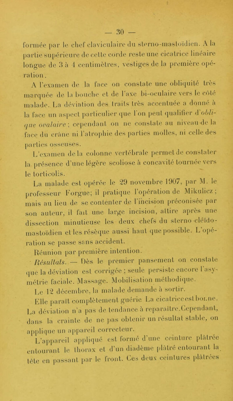 formée par le chef claviculaire du sterno-inasloidien. A la partie supérieure de celte corde reste une cicatrice linéaire longue de 3 à 1 centimètres, vestiges de la première ope- ration . A l’examen de la face on constate une obliquité très marquée de la bouche et de l’axe bi-oculaire vers le côté malade. La déviation des traits très accentuée a donné h la face un aspect particulier que l’on peut quaiilier d'obli- que ovalaire \ cependant on ne constate au niveau-de la face du crâne ni l’atrophie des parties molles, ni celle des parties osseuses. L’examen delà colonne vertébrale permet de constater la présence d’une légère scoliose à concavité tournée vers le torticolis. La malade est opérée le 29 novembre 1907, par M. le professeur Forgue; il pratique l’opération de Mikulicz ; mais au lieu de se contenter de l’incision préconisée par son auteur, il fait une large incision, attire après une dissection minutieuse les deux chefs du sterno-cléido- mastoïdien et les résèque aussi haut que possible. L’opé- ration se passe sans accident. Réunion par première intention. Résultats. — Dès le premier pansement on constate que la déviation est corrigée ; seule persiste encore l'asy- métrie faciale. Massage. Mobilisation méthodique. Le 12 décembre, la malade demande à sortir. Elle paraît complètement guérie La cicatriceest boi.ne. La déviation n’a pas de tendance à reparaître.Cependant, dans la crainte de ne pas obtenir un résultat stable, on applique un appareil correcteur. L’appareil appliqué est formé d'une ceinture plâtrée entourant le thorax et d’un diadème plâtré entourant la. lète en passant par le front. Ces deux ceintures plâtrées