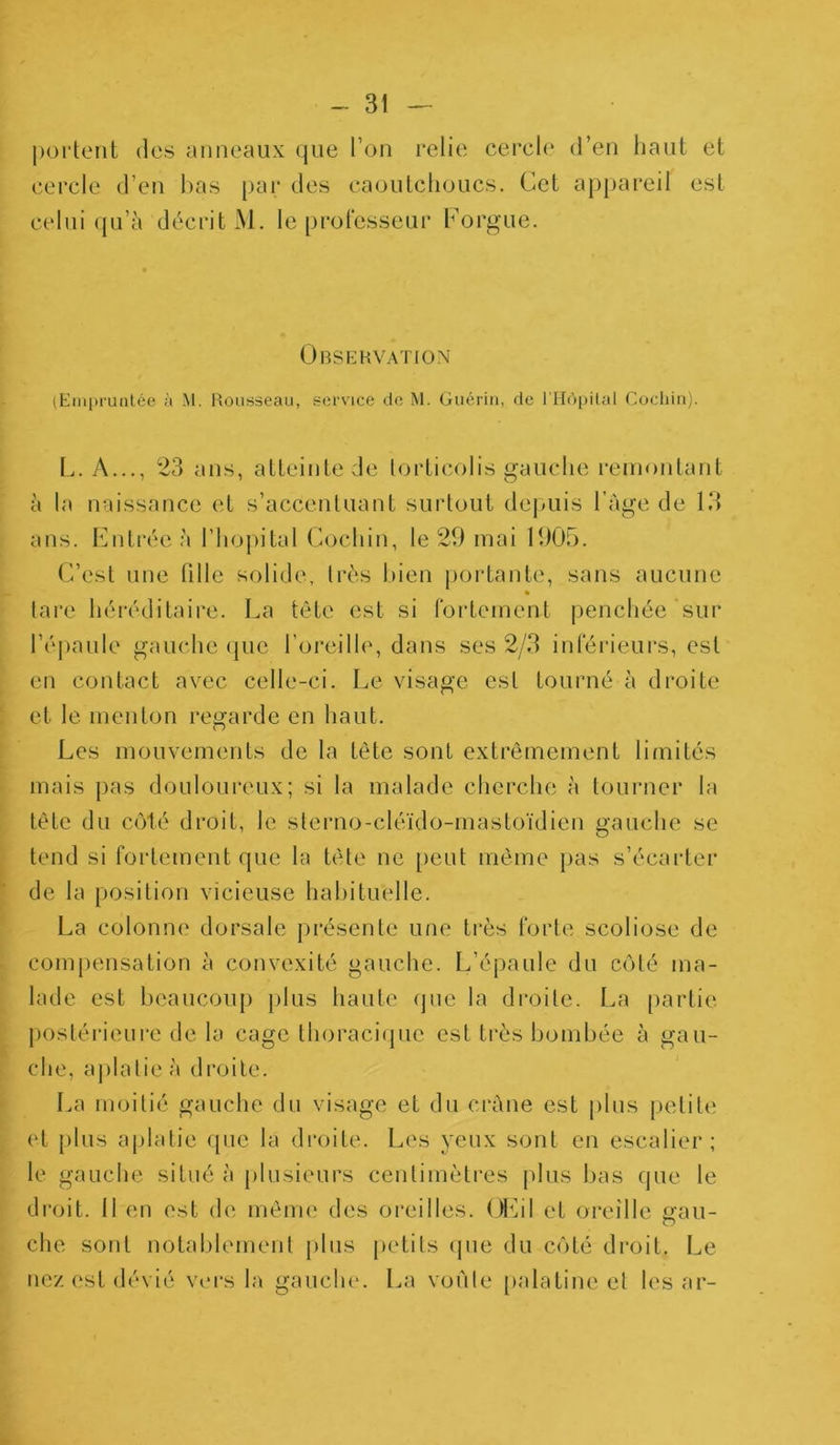 portent des anneaux que l’on relie cercle d’en haut et cercle d’en bas par des caoutchoucs. Cet appareil est celui qu’à décrit M. le professeur Forgue. Observation (Empruntée à M. Rousseau, service de M. Guérin, de l'Hôpital Cochin). L. A..., 23 ans, atteinte de torticolis gauche remontant à la naissance et s’accentuant surtout depuis l'Age de 13 ans. Entrée à l’hôpital Cochin, le 29 mai 1905. C’est une fille solide, très bien portante, sans aucune « tare héréditaire. La tête est si fortement penchée sur l’épaule gauche que l’oreille, dans ses 2/3 inférieurs, est en contact avec celle-ci. Le visage est tourné à droite et le menton regarde en haut. Les mouvements de la tête sont extrêmement limités mais pas douloureux; si la malade cherche à tourner la tête du côté droit, le sterno-cléido-mastoïdien gauche se tend si fortement que la tête ne peut même pas s’écarter de la position vicieuse habituelle. La colonne dorsale présente une très forte scoliose de compensation à convexité gauche. L’épaule du côté ma- lade est beaucoup plus haute que la droite. La partie postérieure de la cage thoracique est très bombée à gau- che, aplatie à droite. La moitié gauche du visage et du crâne est plus petite et plus aplatie que la droite. Les yeux sont en escalier; le gauche situé à plusieurs centimètres plus bas que le droit. Il en est de même des oreilles. Œil et oreille gau- che sont notablement plus petits que du côté droit. Le nez est dévié vers la gauche. La voûte palatine et les ar-