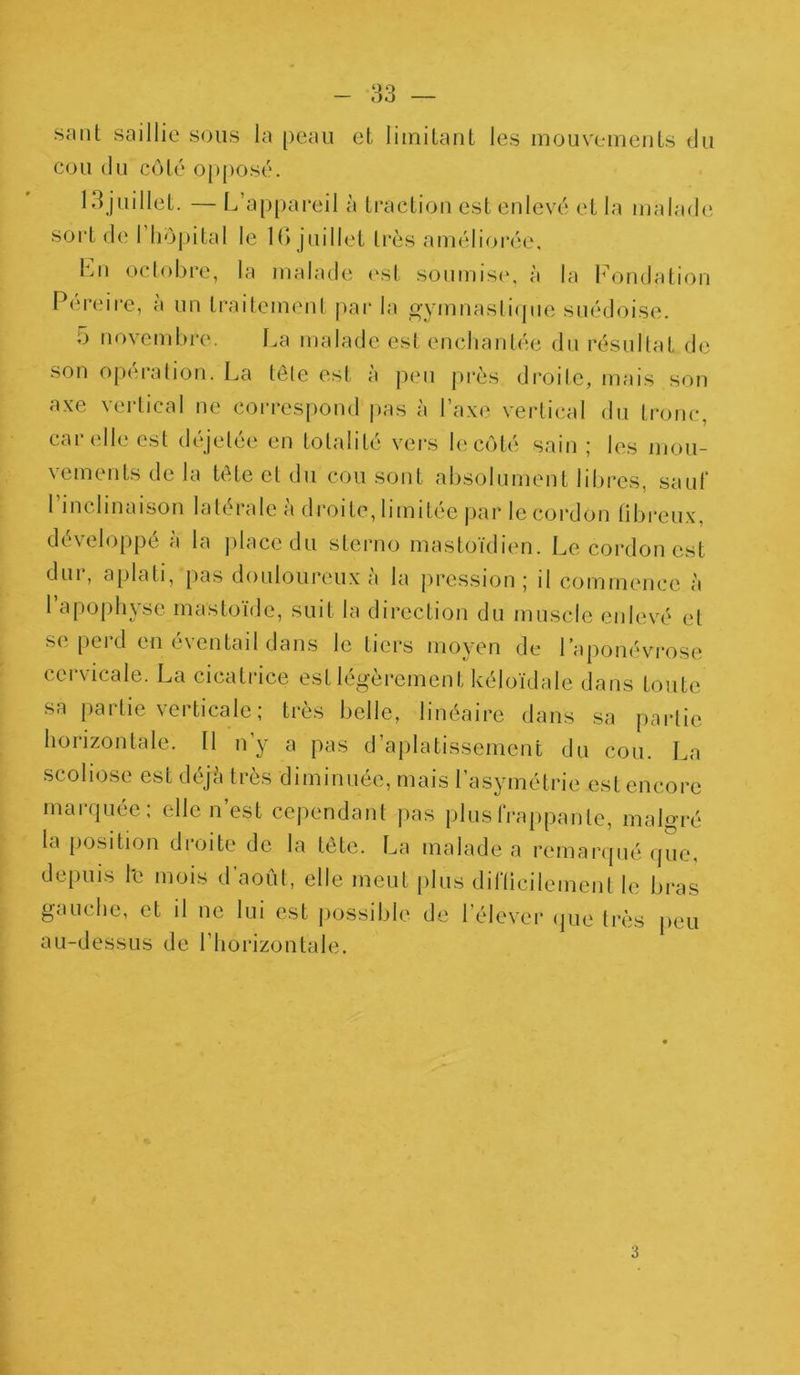 saut saillie sous la peau et limitant les mouvements du cou du côté opposé. 13juillet. — L’appareil à traction est enlevé et la malade sort de 1 hôpital le IG juillet très améliorée. Lu octobre, la malade est soumise, à la Fondation Pereire, à un traitement par la gymnastique suédoise. G novembre. La malade est enchantée du résultat de son opération. La tête est à peu près droite, mais son axe vertical ne correspond pas à l’axe vertical du tronc, car elle est déjetée en totalité vers le côté sain ; les mou- vements de la tête et du cou sont absolument libres, sauf 1 inclinaison latérale à droite, limitée par le cordon fibreux, développé à la place du sterno mastoïdien. Le cordon est dur, aplati, pas douloureux à la pression; il commence à l’apophyse mastoïdc, suit la direction du muscle enlevé et se perd en éventail dans le tiers moyen de l’aponévrose cervicale. La cicatrice est légèrement kéloïdale dans toute sa partie verticale; très belle, linéaire dans sa partie h°iizontale. Il n y a pas d aplatissement du cou. La scoliose est déjà très diminuée, mais l’asymétrie est encore indiquée, elle n est cependant pas plus frappante, malgré la position droite de la tête. La malade a remarqué que, depuis l'e mois d’août, elle meut plus difficilement le bras gauche, et il ne lui est possible de l’élever que très peu au-dessus de l’horizontale. 3