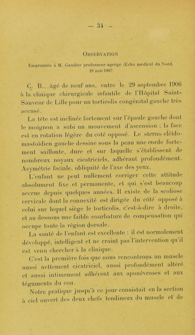 Observation Empruntée à M. Gaudier professeur-agrégé (Echo médical du Nord, 19 mai 1907) G. B., Agé de neuf ans, entre le 29 septembre 1906 A la clinique chirurgicale infantile de l’LLôpital Saint- Sauveur de Lille pour un torticolis congénital gauche très accusé. La tète est inclinée fortement sur l’épaule gauche dont le moignon a subi un mouvement d’ascension ; la face o est en rotation légère du coté opposé. Le sterno cleido- masloïdien gauche dessine sous la peau une corde forte- ment saillante, dure et sur laquelle s’établissent de nombreux noyaux cicatriciels, adhérant profondément. Asymétrie faciale, obliquité de 1 axe des yeux. L’enfant ne peut nullement corriger cette attitude absolument fixe et permanente, et qui s’est beaucoup accrue depuis quelques années. 11 existe de la scoliose cervicale dont la connexité est dirigée du côté opposé a celui sur lequel siège le torticolis, cest-a-dire a droite, et au dessous une faible courbature de compensation qui occupe toute la région dorsale. La santé de l’enfant est excellente : il est normalement développé, intelligent et ne craint pas l’intervention qu’il est venu chercher a la clinique. C’est la première fois que nous rencontrons un muscle aussi nettement cicatriciel, aussi profondément altéré et aussi intimement adhérent aux aponévroses et aux téguments du cou. Notre pratique jusqu’à ce jour consistait en la section à ciel ouvert des deux chefs tendineux du muscle et de