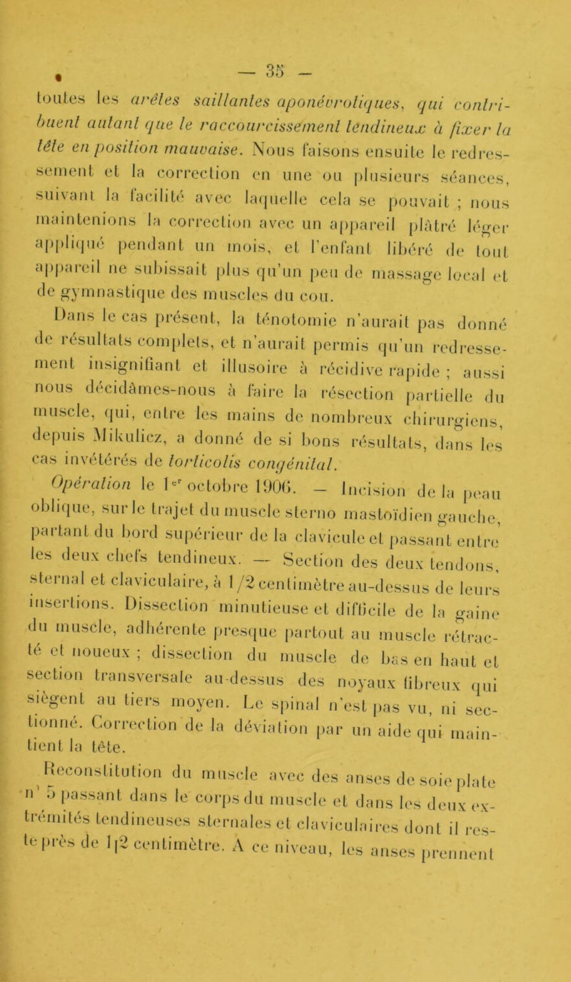 toutes les arêtes saillantes aponévroliques, qui conlri- buenl autant que le raccourcissement tendineux à fixer la tête en position mauvaise. Nous faisons ensuite le redres- sement et la correction en une ou plusieurs séances, suivant la facilité avec laquelle cela se pouvait ; nous maintenions la correction avec un appareil plâtré léger applique pendant un mois, et l’enfant libéré de tout appaieil ne subissait plus qu’un peu de massage local et de gymnastique des muscles du cou. Dans le cas présent, la ténotomie n’aurait pas donné de résultats complets, et n’aurait permis qu’un redresse- ment insignifiant et illusoire à récidive rapide ; aussi nous décidâmes-nous à faire la résection partielle du muscle, qui, entre les mains de nombreux chirurgiens, depuis Mikulicz, a donné de si bons résultats, dans les cas invétérés de torticolis congénital. Opération le Dr octobre 1906. - incision delà peau oblique, sur le trajet du muscle sterno mastoïdien gauche, partant du bord supérieur de la clavicule et passant entre les deux chefs tendineux. — Section des deux tendons, sternal et claviculaire, à 1/2 centimètre au-dessus de leurs insertions. Dissection minutieuse et difficile de la gaine du muscle, adhérente presque partout au muscle rétrac- te et noueux ; dissection du muscle de bas en haut et section transversale au-dessus des noyaux fibreux qui siègent au tiers moyen. Le spinal n’est pas vu, ni sec- tionne. Correction de la déviation par un aide qui main- tient la tête. Reconstitution du muscle avec des anses de soie plate n' .J passant dans le corps du muscle et dans les deux ex- trémités tendineuses sternales et claviculaires dont il res- te près de 1,2 centimètre. A ce niveau, les anses prennent