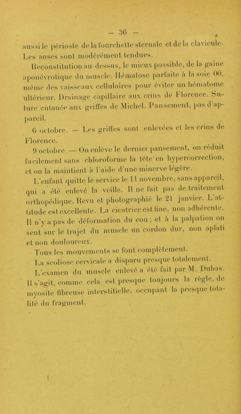 aussi le périoste de la fourchette sternale et de la cla\itule- Les anses sont modérément tendues. Reconstitution au dessus, le mieux possible, de la gaine aponévroticjue du muscle. Hématose parfaite a la soie 00, même des vaisseaux cellulaires pour éviter un hématome ultérieur. Drainage capillaire aux crins de Florence. Su- ture cutanée aux griffes de Michel. Pansement, pas d ap- pareil. 6 octobre. — Les griffes sont enlevées et les crins de Florence. 9 octobre — On enlève le dernier pansement, on réduit facilement sans chloroforme la tête'en hypercorrcction, et on la maintient à 1 aide d une minci vc lége ir. L’enfant quitte le service le 11 novembre, sans appareil, qui a été enlevé la veille. 11 ne fait pas de traitement orthopédique. Revu et photographié le 21 janvier. L at- titude est excellente. La cicatrice est line, non adhérente. 11 n’y a pas de déformation du cou; et à la palpation on sent sur le trajet du muscle un cordon dur, non aplati et non douloureux. Tous les mouvements se font complètement. La scoliose cervicale a disparu presque totalement. L’examen du muscle enlevé a été fait par M. Dubas. Il s’agit, comme cela est presque toujours la règle, de myosite fibreuse interstitielle, occupant la presque Iota- lité du fragment.