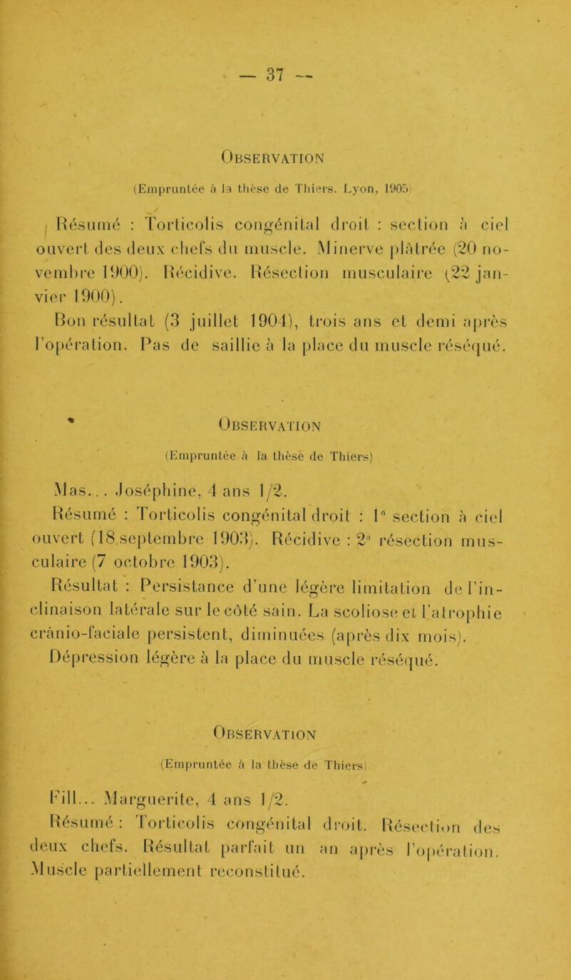 Observation (Empruntée à la thèse de Thiers. Lyon, 1905; Résumé : Torticolis congénital droit : section à ciel ouvert des deux chefs du muscle. Minerve plâtrée (20 no- vembre 1000). Récidive. Résection musculaire (22 jan- vier 1000). Bon résultat (3 juillet 1904), trois ans et demi après l’opération. Pas de saillie à la place du muscle réséqué. '* Observation (Empruntée à la thèse de Thiers) Mas... Joséphine, 4 ans 1/2. Résumé : Torticolis congénital droit : 1° section à ciel ouvert (lB.scplcmbrc 1003). Récidive : 2° résection mus- c u 1 a i re (7 oc to b re. 1003). Résultat : Persistance d’une légère limitation de l’in- clinaison latérale sur le côté sain. La scoliose et l’atrophie cranio-faciale persistent, diminuées (après dix mois). Dépression légère à la place du muscle réséqué. Observation (Empruntée à la thèse de Thiers Bill... Marguerite, 4 ans 1/2. Résumé : Torticolis congénital droit. Résection des deux chefs. Résultat parlait un an apres l'opération Muscle partiellement reconstitué.