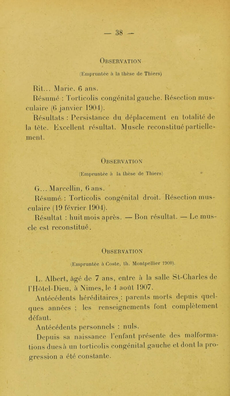 Observation (Empruntée à la thèse de Thiers) Rit... Marie, 6 ans. Résumé : Torticolis congénital gauche. Résection mus- culaire (G janvier 1904). Résultats : Persistance du la tête. Excellent résultat, ment. déplacement en totalité de Muscle reconstitué particlle- Observatlon (Empruntée à la thèse de Thiers) G... Marcellin, G ans. Résumé : Torticolis congénital droit. Résection mus- culaire (19 février 1904). Résultat : huit mois après. — Bon résultat. — Le mus- cle est reconstitué. Observation (Empruntée à Coste, th. Montpellier 1900). L. Albert, âgé de 7 ans, entre à la salle St-Charles de l’Hôtel-Dieu, à Niines, le 4 août 1907. Antécédents héréditaires; parents morts depuis quel- ques années ; les renseignements font complètement défaut. Antécédents personnels : nuis. Depuis sa naissance l’enfant présente des maltorma- tions dues à un torticolis congénital gauche et dont la pro- gression a été constante.