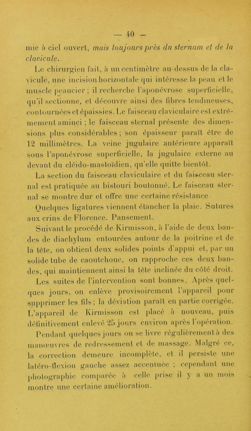 mie à ciel ouvert, mais toujours près du sternum et de ta clavicule. Le chirurgien fait, à un centimètre au-dessus de la cla- vicule, une incision horizontale qui intéresse la peau et le muscle peaucier ; il recherche l’aponévrose superficielle, qu’il sectionne, et découvre ainsi des fibres tendineuses, contournées et épaissies. Le faisceau claviculaire est extrê- mement aminci ; le faisceau sternal présente des dimen- sions plus considérables; son épaisseur paraît être de 12 millimètres. La veine jugulaire antérieure apparaît sous l’aponévrose superficielle, la jugulaire externe au devant du cléido-mastoïdien, qu’elle quitte bientôt. La section du faisceau claviculaire et du faisceau ster- nal est pratiquée au bistouri boutonné. Le faisceau ster- nal se montre dur et offre une certaine résistance. Quelques ligatures viennent étancher la plaie. Sutures aux crins de Florence. Pansement. Suivant le procédé de Kirmisson, à l’aide de deux ban- des de diachylum entourées autour de la poitrine et de la tète, on obtient deux solides points d’appui et, par un solide tube de caoutchouc, on rapproche ces deux ban- des, qui maintiennent ainsi la tète inclinée du côté droit. Les suites de l’intervention sont bonnes. Après quel- ques jours, on enlève provisoirement l’appareil pour supprimer les fils; la déviation paraît en partie corrigée. L’appareil de Kirmisson est placé à nouveau, puis définitivement enlevé 25 jours environ après l’opération. Pendant quelques jours on se livre régulièrement a des manœuvres de redressement et de massage. Malgré ce, la correction demeure incomplète, et il persiste une latéro-ilexion gauche assez accentuée ; cependant une photographie comparée à celle prise il y a un mois montre une certaine amélioration.