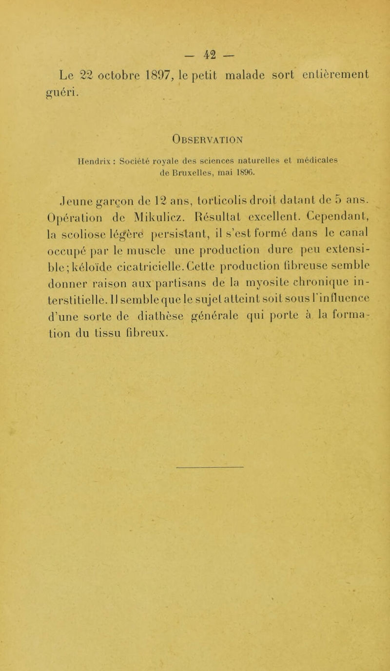 Le 22 octobre 1897, le petit malade sort entièrement guéri. Observation Hendrix : Société royale des sciences naturelles et médicales de Bruxelles, mai 189G. Jeune garçon de 12 ans, torticolis droit datant de 5 ans. Opération de Mikulicz. Résullat excellent. Cependant, la scoliose légère persistant, il s’est formé dans le canal occupé par le muscle une production dure peu extensi- ble ; kéloïde cicatricielle. Cette production fibreuse semble donner raison aux partisans de la myosite chronique in- terstitielle. Il semble que le sujelatteint soit sous 1 influence d’une sorte de diathèse générale qui porte à la forma- tion du tissu fibreux.