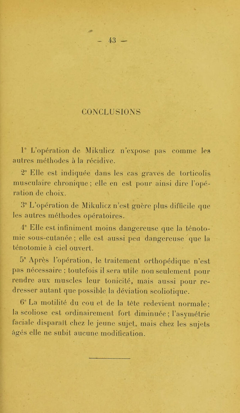 CONCLUSIONS 1° L’opération de Mikulicz n’expose pas comme les autres méthodes à la récidive. 2° Elle est indiquée dans les cas graves de torticolis musculaire chronique; elle en est pour ainsi dire l’opé- ration de choix. 3° L’opération de Mikulicz n’est guère plus difficile que les autres méthodes opératoires. 4° Elle est infiniment moins dangereuse que la ténoto- mie sous-cutanée ; elle est aussi peu dangereuse que la ténotomie à ciel ouvert. 5° Après l’opération, le traitement orthopédique n’est pas nécessaire ; toutelois il sera utile non seulement pour rendre aux muscles leur tonicité, mais aussi pour re- dresser autant que possible la déviation scoliotique. b’ La motilité du cou et de la tête redevient normale; la scoliose est ordinairement fort diminuée ; l’asymétrie faciale disparaît chez le jeune sujet, mais chez les sujets Agés elle ne subit aucune modification.