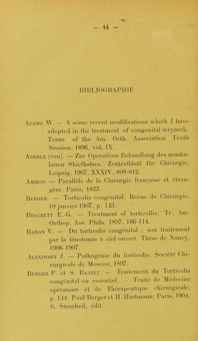 BIBLIOGRAPHIE Adams W. — A somc recent modifications wliich I hâve adoptée! in Uie trealment of congénital wryneck. Trans. of lhe Am. Orth. Association lenlli Session. 1896, vol. IX. Aberle (von). — Zur Operaliven Behandlung des înusku- læren Shiefhalses. Zentratblatt fur Chirurgie, Leipzig, 1907, XXXIV, 809-812. Ammon. — Parallèle de la Chirurgie française et étran- gère. Paris, 1823. Berger. — Torticolis congénital. Revue de Chirurgie, 10 janvier 1907, p. 143. Brackett E.-G. — Lreatment ot tortieollis. lr. Am. Orthop. Ass. Phila. 1897. 106-114. Baron V. — Du torticolis congénital ; son traitement par la ténotomie à ciel ouvert. Ilièse de Nancy, 1906-1907. Alexinsky 4. — Pathogénie du torticolis. Société Chi- rurgicale de Moscou, 189/. Berger P. et S. Banzet. — traitement du roiticolis congénital ou essentiel. - Traité de Médecine opératoire et de Thérapeutique chirurgicale, p. 144. Paul Berger et II. Hartmann. Paris, 1904. G. Steinheil, édit.