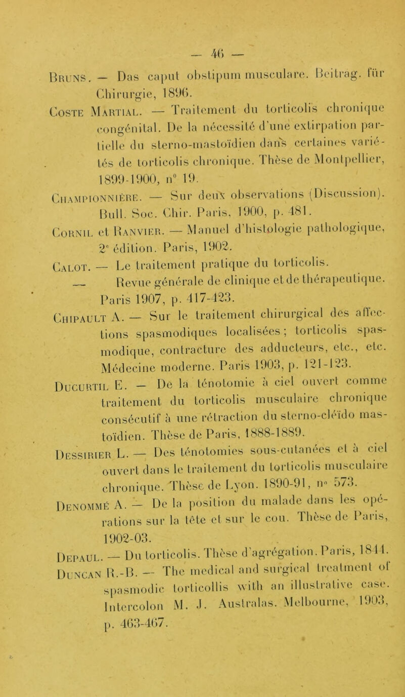 Bruns. — Das caput obstipum musculare. Beitrag. lur Chirurgie, 1890. Coste Martial. — Traitement du torticolis chronique congénital. De la nécessité d’une extirpation par- o t liolle du slerno-mastoïdien dans certaines varié- tés de torticolis chronique. Thèse de Montpellier, 1899-1900, n° 19. Champion N 1ère. — Sur deux observations (Discussion). Bull. Soc. Chir. Paris, 1900, p. 481. Cornu, et 1 Janvier. — Manuel d’histologie pathologiijue, 2e édition. Paris, 1902. Calot. — Le traitement pratique du torticolis. — Revue générale de clinique et de thérapeutique. Paris 1907, p. 417-423. Cmpault A. — Sur le traitement chirurgical des affec- tions spasmodiques localisées; torticolis spas- modique, contracture des adducteurs, etc., etc. Médecine moderne. Paris 1903, p. 121-123. Ducurtil E. - De la ténotomie à ciel ouvert comme traitement du torticolis musculaire chronique consécutif à une rétraction du sterno-cléïdo mas- toïdien. Thèse de Paris, 1S88-1889. Dessirier L. — Des ténotomies sous-cutanées et à ciel ouvert dans le traitement du torticolis musculaire chronique. Thèse de Lyon. 1890-91, n« 573. Dénommé A. — De la position du malade dans les ope- rations sur la tête et sur le cou. Thèse de Paris, 1902-03. Depaul. — Du torticolis. Thèse d’agrégation. Paris, 1841. Duncan R.-B. — The medical and surgirai treatment of spasmodic torticollis with an illustrative case. Intercolon M. J. Australas. Melbourne, 1903, p. 403-407.
