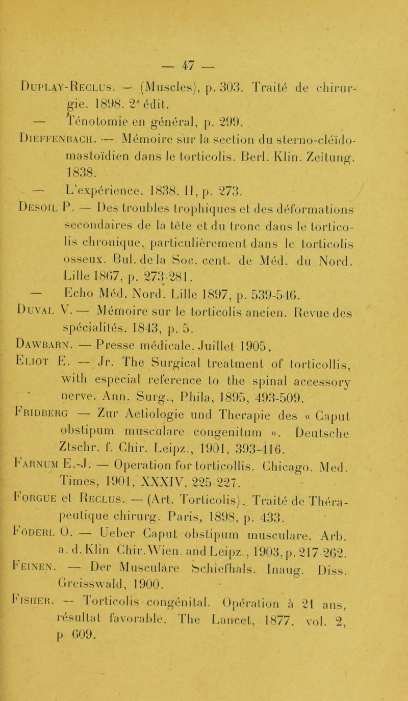 Duplay-Reclus. — (Muscles), p. 303. Traité de chirur- gie. 1898. 2° édit. — Ténotomie en général, p. 299. Dieffenbach. — Mémoire sur la section du sterno-cléido- mastoïdien dans le torticolis. Berl. Klin. Zeitung. 1838. • — L’expérience. 1838. Il, p. 273. Desoil P. — Des troubles trophiques et des déformations secondaires de la tête et du tronc dans le tortico- lis chronique, particulièrement dans le torticolis osseux. Bul.de la Soc. cent, de Méd. du Nord. Lille 1807, p. 273-281. — Echo Méd. Nord’ Lille 1897, p. 539-546. Duval V.— Mémoire sur le torticolis ancien. Revue des spécialités. 1813, p. 5. Dawbarn. —Presse médicale. Juillet 1905. Eliot E. — Jr. The Surgical treatment of torticollis, with especial reference to Lhe spinal accessory nerve. Ann. Surg., Phi la, 1895, 493-509. h ridberg — Zur Aetiologie und Thérapie des « Caput obstipum musculare congenilum ». Deutsche Ztschr. f. Chir. Leipz., 1901, 393-416. harnum E.-J. — Operation for torticollis. Chicago. Med. Times, 1901, XXXIV, 225 227. Eorgue et Reclus. — (Art. Torticolis). Traité de Théra- peutique chirurg. Paris, 1898, p. 433. Eôderl O. — Ueber Caput obstipum musculare. Arb. a. d. Klin Chir.Wien. and Leipz., 1903, p. 217 202. Feinen. Der Musculare Schiefhals. Inaug. Diss. Greisswald, 1900. Imsiier. — rorticolls congénital. Opération à 21 ans, résultat favorable. The Lancet, 1877, vol. 2, p 009.