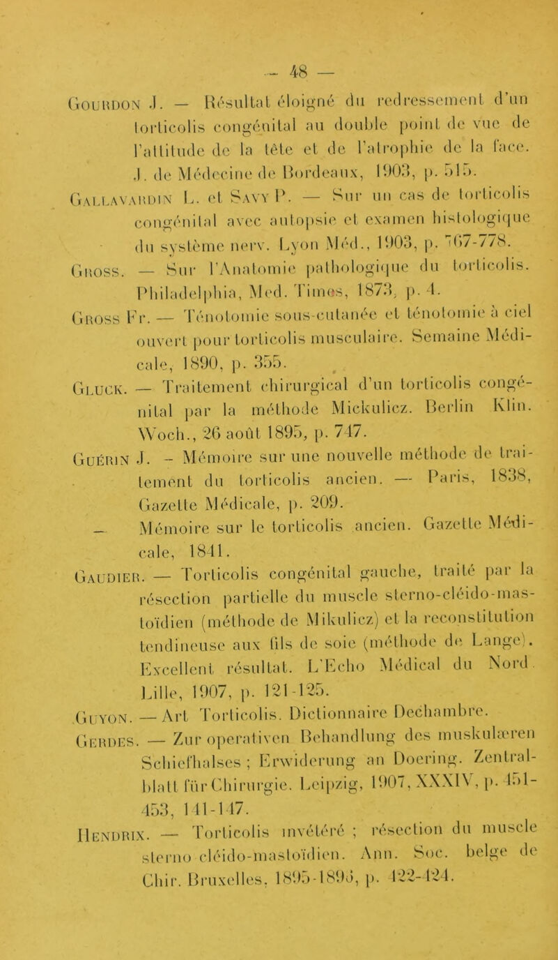 Gouudon -1. — Résultat éloigné du redressement d’un torticolis congénital au double point de vue de l’attitude de la tête et de l’atrophie de la face. .1. de Médecine de Bordeaux, 1903, p. olo. Gallavardin L. et Savy P. — Sur un cas de torticolis congénital avec autopsie et examen histologique du système nerv. Lyon Méd., 1903, p. 4*7-778. Gnoss. — Sur l’Anatomie pathologique du torticolis. Philadelphia, Med. limes, 1873. p. 4. Guoss Fr. — Ténotomie sous-cutanée et ténotomie à ciel ouvert pour torticolis musculaire. Semaine Médi- cale, 1890, p. 355. Gluck. — Traitement chirurgical d’un torticolis congé- nital par la méthode Mickniiez. Berlin Klin. Wocli., 26 août 1895, p. 747. Guérin J. - Mémoire sur une nouvelle méthode de trai- tement du torticolis ancien. — Paris, 1838, Gazette Médicale, p. 209. - Mémoire sur le torticolis ancien. Gazette Médi- cale, 1841. Gaudier. — Torticolis congénital gauche, traité par la résection partielle du muscle sterno-cléido-mas- toïdien (méthode de Mikulicz) et la reconstitution tendineuse aux (ils de soie (méthode de Lange . Excellent résultat. L'Echo Médical du Nord. Lille, 1907, p. 121-125. Guyon. — Art Torticolis. Dictionnaire Dechambrc. Gerdes. — Zur operativen Behandlung des muskulæren SchicThalscs ; Erwiderung an Doering. Zenlral- blatt fur Chirurgie. Leipzig, 1907, XXXIV , p. lol- 453, 1 14-147. IIendrix. — Torticolis invétéré ; résection du muscle sterno cléido-mastoidien. Ann. Soc. belge di Chir. Bruxelles. 1895-1895, p. 122-424.