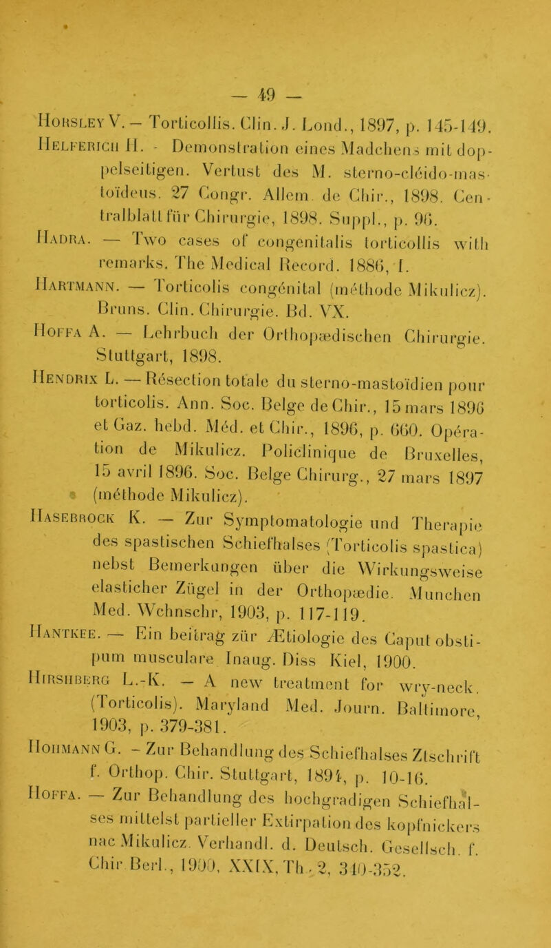 Hoksley V. — Torticollis. Clin. J. Lond., 1897, p. 145-149. IIelfericii H. - Démonstration eines Madchens mit dop- pelseitigen. Vertust des M. sterno-cléido-mas- toïdeus. 27 Congr. Allem de Chir., 1898. Cen- tralblatl fur Chirurgie, 1898. Suppl., p. 96. Hadra. — lwo cases ot‘ eongenitalis torticollis witli remarks. The Medical Record. 1886, 1. Hartmann. — Torticolis congénital (méthode Mikulicz}. Bruns. Clin. Chirurgie. Bd. VX. 11oi-i-A A. Lehrbuch der Orthopaedischen Chirurgie. Stuttgart, 1898. IIendrix L. Résection totale du sterno-mastoïdien pour torticolis. Ann. Soc. Belge de Chir., 15 mars 189G et Gaz. hebd. Méd. et Chir., 1896, p. 660. Opéra- tion de Mikulicz. Policlinique de Bruxelles, 15 avr*l 1896. Soc. Belge Chirurg., 27 mars 1897 (méthode Mikulicz). Hasebrock K. — Zur Symptomatologie und Thérapie des spastischen Schiefhalses ( Torticolis spastica) nebst Bemerkungen über die Wirkungsweise elasticher Zügel in der Orthopædie. München Med. Wchnschr, 1903, p. 117-119. IIantkee. — Ein beitrag zür /Etiologie des Caputobsti- pum musculare Inaug. Diss Kiel, 1900. IIfrsiiberg L.-K. — A ncw treatment for wry-neck. (Torticolis). Maryland Med. Journ. Baltimore 1903, p. 379-381. II ohm an N G. - Zur Behandlung des Schiefhalses Ztschrift 1. Orthop. Chir. Stuttgart, 1894, p. 10-16. Hoffa. — Zur Behandlung des hochgradigen Schiefhal- ses mittelst partiel 1er Extirpation des kopfnickers nac Mikulicz. Verhandl. d. Deutsch. Gesellsch. f. Chir Berl., 1900, XXIX, Th. 2, 340-352.
