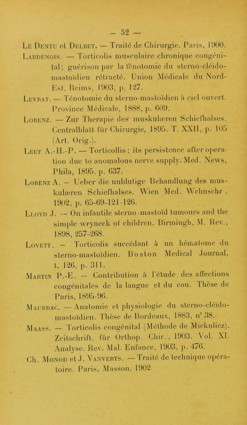 Le Dentu et Delbet. — Traité de Chirurgie. Paris, 1900. Labdenois. — Torticolis musculaire chronique congéni- tal; guérison par la ténotomie du sterno-cléido- mastoïdien rétracté. Union Médicale du Nord- Est, Reims, 1903, p. 127. Levrat. — Ténotomie du sterno-mastoïdien à ciel ouvert. Province Médicale, 1888, p. 609. Lorenz. — Zur Thérapie des muskulæreri Schiefhalses. Centralhlatt lur Chirurgie, 1895. T. XXII, p. 105 (Art. Crig.). Leuf à.-II.-P. — Torticollis ; ils persistence after opera- tion due to anomalous ncrve supply. Med. News, Phila, 1895. p. 637. Lorenz A. — Ueber die unblulige Behandlung des mus- kulæren Schiefhalses. Wien Med. Wchnschr , 1902, p. 65-69-121-126. Lloyd J. — On infantile slerno -masloïd tumours and the simple wryneck ot children. Birmingh, M. Rev., 1898, 257-268. Lovett. — Torticolis succédant à un hématome du sterno-mastoïdien. Boston Medical Journal, t. 126, p. 311. Martin P.-E. — Contribution à l’étude des affections congénitales de la langue et du cou. Thèse de Paris, 1895-96. Maubrac. — Anatomie et physiologie du sterno eléïdo- mastoïdien. Thèse de Bordeaux, 1883, n 38. Maass. — Torticolis congénital (Méthode de Mickulicz). Zeitschrift, lur Orthop. Chir., 1903. Aol. XL ' Analyse. Rev. Mal. Enfance, 1903, p. 476. Ch. Monod et J. Vanverts. — Traité de technique opéra- toire. Paris, Masson, 1902