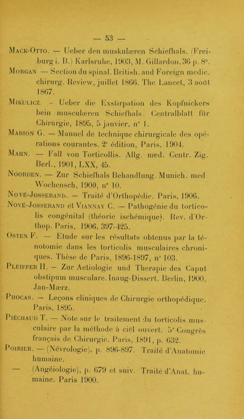 Mack-Otto. — Ueber den muskulæren Schiefhals. (Frei- burgi. B.) Karlsruhe, 190.3, M. Gi 1 lardon, 3G p. 8°. Morgan — Section du spinal. Britisli. and Foreign medic. chirurg. Bcview, juillet 1866. The Lancet, 3 août 1867. Mikuligz. - Ueber die Exstirjpation des Kopfnickers bein musculæren Schiefhals. Centralblatt l'iir Chirurgie, 1895, 5 janvier, n° 1. Marion G. — Manuel de technique chirurgicale des opé- rations courantes. 2e édition, Paris, 1904. Mahn. — Fall von Torticollis. A11g. med. Centr. Zig. Berl., 1901, LXX, 45. Noorden. — Zur Schiefhals Behandlung. Munich, med. Wochensch, 1900, n° 10. Nové-Josserand. — Traité d’Orthopédie. Paris, 1906. Nové-Josserand et Viannay C. — Pathogénie du tortico- lis congénital (théorie ischémique). Rev. d’Or- thop. Paris, 1906,397-425. Osten F. — Elude sur les résultats obtenus par la té- notomie dans les torticolis musculaires chroni- ques. Thèse de Paris, 1896-1897, n° 103. Pleiffer H. — Zur Aetiologie und Thérapie des Caput obstipum musculare. Inaug-Dissert. Berlin, 1900, Jan-Mærz. Piiocas. — Leçons cliniques de Chirurgie orthopédique. Paris, 1895. Piéciiaud I. — Note sur le traitement du torticolis mus- culaire par la méthode à ciel ouvert. 5° Congrès français de Chirurgie. Paris, 1891, p. 632. Poirier. - (Névrologie), p. 896-8Ü7. Traité d’Anatomie humaine. (Angéiologie), p. 679 et suiv. Traité d’Anat. hu maine. Paris 1900.