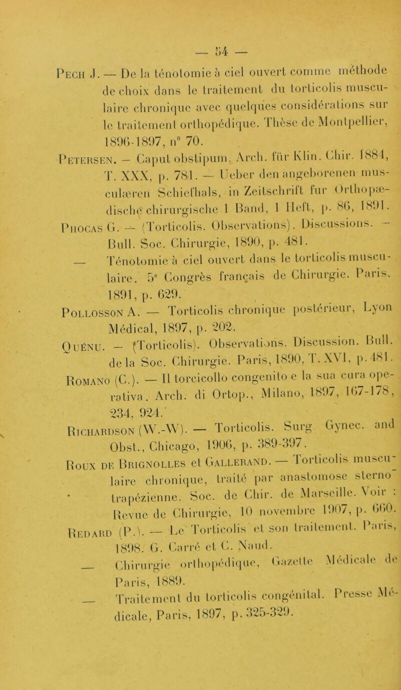 Pecii .). — De la ténolomie à ciel ouvert connue méthode de choix dans le traitement du torticolis muscu- laire chronique avec quelques considérations sui le traitement orthopédique. 1 hcse de Montpellier, 1896-1897, n° 70. Petersen. — Caput obstipum. Arcli. liir Klin. (diir. 1881, T. XXX, p. 781. — U cher den angeborcnen mus- cuhuren Schielhals, in Zeitschrilt tur Orthop.e- disclie chirurgische 1 Band, 1 llelt, p. 86, 1891. Phocas G. — (Torticolis. Observations). Discussions. Bull. Soc. Chirurgie, 1890, p. 481. Ténotomie à ciel ouvert dans le torticolis muscu- laire. 5° Congrès français de Chirurgie. Paris. 1891, p. 629. Pollosson A. — Torticolis chronique postérieur, Lyon Médical, 1897, p. 202. Qiîénu. — (Torticolis). Observations. Discussion. Bml. delà Soc. Chirurgie. Paris, 1890, I.X\T, p.4SI. Romano (C.). — H Lorcicollo congenito e la sua cura ope- rativa. Arch. di Ortop., Milano, 1897, 167-178, 234, 924. Richardson (W.-W). — Torticolis. Surg Gyncc. and Obst., Chicago, 1906, p. 389-397. Roux de Rrignolles et Gallerand. Forticolis muscu^ taire chronique, traité par anastomose sterno * trapézienne. Soc. de Chir. de Maiseillt. N <>ii • Revue de Chirurgie, 10 novembre 1907, p. 660. Redard (P.). — Le Torticolis et son traitement. Paris, 1898. G. Carré et C. Naud. Chirurgie orthopédique, Gazette Médicale de Paris, 1889. Traitement du torticolis congénital. Presse Me- dicale, Paris, 1897, p. 325-329.