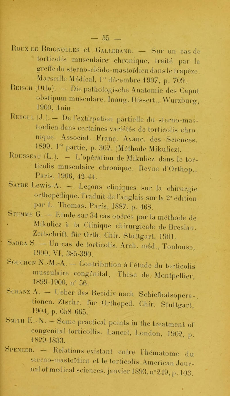 Roux DE Brignollés et Gallerand. — Sur un cas de torticolis musculaire* chronique, traité par la greffe du sterno-cléido-mastoïdien dans le trapèze. Marseille Médical, 1er décembre 1907, p. 709. Keiscii (Otto). • — Die pathologische Anatomie des Caput obstipum musculare. Inaug. Dissert., Wurzbure 1900, .Juin. Reboul (J.). De l’extirpation partielle du sterno-mas- toïdien dans certaines variétés de torticolis chro- nique. Associât. Franç. Avanc. des Sciences. 1899, lr0 partie, p. 902. (Méthode Mikulicz). Rousseau (L.). -- L’opération de Mikulicz dans le tor- ticolis musculaire chronique. Revue d’Orthop., Paris, 1906, 42-41 Savre Lewis-A. — Leçons cliniques sur la chirurgie orthopédique. Traduit de l’anglais sur la 2e édition par L. Thomas. Paris, 1887, p. 468. SruiMME G. — Etude sur 34 cas opérés par la méthode de Mikulicz à la Clinique chirurgicale de Breslau. Zeitschrift, fur Orth. Chir. Stuttgart, 1901. Sarda S. — Un cas de torticolis. Arch. méd., Toulouse 1900, VI, 385-390. Bouchon N.-M.-À. — Contribution à l’étude du torticolis musculaire congénital. Thèse de Montpellier 1899-1900, n° 56. Sciianz A. — U cher das Recidiv nach Schiefhalsopcra- tionen. Ztschr. fur Orlhoped. Chir. Stuttgart 1901, p. 658 665. Smith E.-N. - Sonie practieal points in the treatment of congénital torticollis. Lancet, London, 1902 o 1829-1833. ’ Sbenc.er. — Relations existant entre l’hématome du s ter no-mastoïdien et le torticolis. American .Jour- nal ol medical sciences, janvier 1893,n°249, p. 103