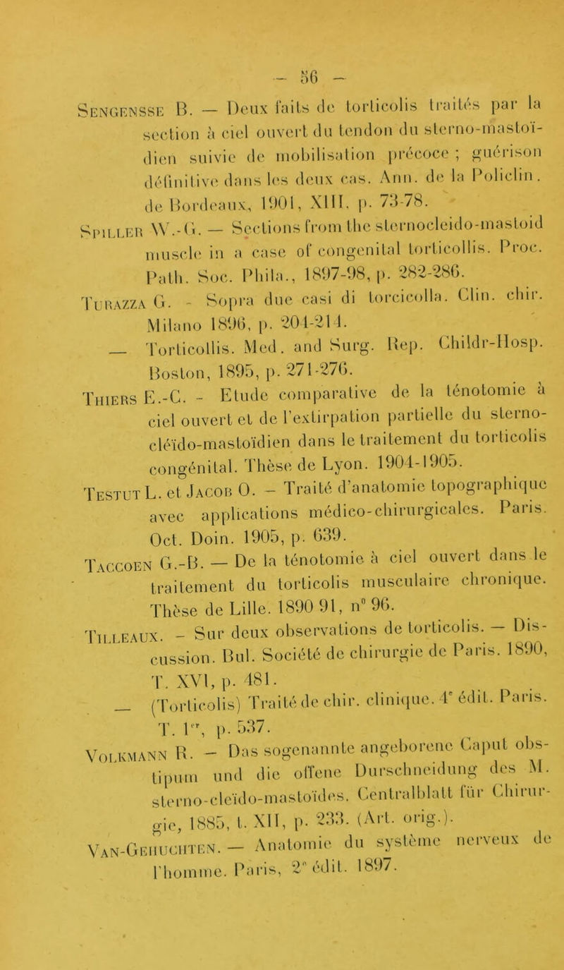 Sengensse B. — Deux laits de torticolis traites pai la section à ciel ouvert du tendon du s te mo-rmi stoï- cien suivie de mobilisation précoce ; guérison définitive dans les deux cas. Ann. de la Policlm. de Bordeaux,, 1901, XIII. p. 73-78. Spiller W.-G. — Sections from the sternocleido-mastoid muscle in a case of congénital torticollis. Broc. Patli. Soc. Phila., 1897-98, p. 282-286. Turazza. G. - Sopra due casi di torcicolla. Clin. ehir. Milano 1896, p. 204-211. _ Torticollis. Med. and Surg. Hep. Childr-llosp. Boston, 1895, p. 271-276. Thiers E.-C. - Etude comparative de la ténotomie a ciel ouvert et de l’extirpation partielle du sterno- cléido-mastoïdien dans le traitement du torticolis congénital. Thèse de Lyon. 1904-1905. TestutL. et Jacob O. - Traité d’anatomie topographique avec applications médico-chirurgicales. Paris. Oct. Doin. 1905, p. 639. Taccoen G.-B. — De la ténotomie à ciel ouvert dans le traitement du torticolis musculaire chronique. Thèse de Lille. 1890 91, n° 96. Tu.beaux. - Sur deux observations de torticolis. — Dis- cussion. But. Société de chirurgie de Paris. 1890, T. XVI, p. 481. __ (Torticolis) Traité de cliir. clinique. V édit. Paris. T. l r, p- 537. VmKMANN H. - Das sogenannte angeborenc Caput obs- tipum und die o(Tene Durschneidung des M. sterno-cleïdo-mastoïdes. Centralblatt fur Chirur- gie, 1885, t. XII, p- 233. (Art. orig.). VaN-Oeiiuciitkn. - Anatomie du système nerveux de l'homme. Paris, 2 édit. 1897.