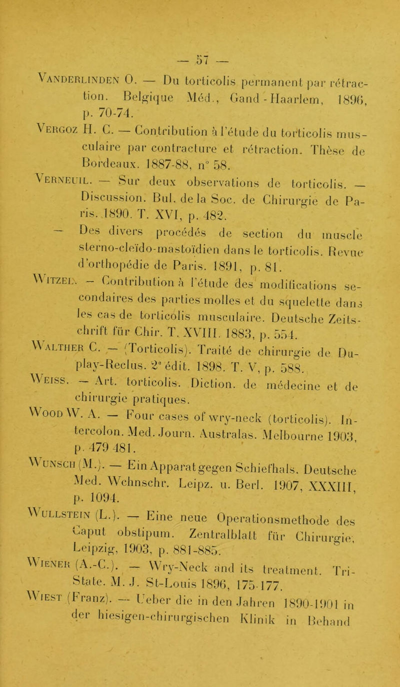 Vanderlinden 0. — Du torticolis permanent par rétrac- tion. Belgique Méd., Gand - Haarlem, 1896, p. 70-74. \ ergoz H. G. Contribution à l’étude du torticolis mus- culaire par contracture et rétraction. Thèse de Bordeaux. 1887-88, n° 58. \ ernei il. Sur deux observations de torticolis. Discussion. Bul.de la Soc. de Chirurgie de Pa- ris. 1890. T. XVI, p. 482. Des divers procédés de section du muscle sterno-cleido-mastoïdien dans le torticolis. Revue d’orthopédie de Paris. 1891, p. 81. W itzel. — Contribution a 1 étude des moditications se- condaires des parties molles et du squelette dans les cas de torticolis musculaire. Deutsche Zeits- chrift fur Chir. T. XVIII. 1883, p. 554. Waltiier C. — (Torticolis). Traité de chirurgie de Du- play-Reclus. 2° édit. 1898. T. V, p. 583. Weiss. — Art. torticolis. Diction, de médecine et de c h i r u rgi e p ra tiques. WoodW. A. — Pour cases ofwry-neck (torticolis). In- tercolon. Med. Journ. Australes. Melbourne 1903 p. 479 481. W unsch (M.). — Ein Apparatgegen Schiefhals. Deutsche Med. Wchnschr. Leipz. u. Berl. 1907 XYY1II p. 1094. W ullstefn (L.). — Eine neue Operationsmethode des Caput obstipum. Zentralblalt für Chirurgie; Leipzig, 1903, p. 881-885. W iener (A.-C.). — Wry-Neck and its treatment. Tri- State. M. .1. St-Louis 1896, 175-177. V'iest fl-ranz). — Ut-ber die in dcn Jahren 1890-1 !>01 in der hiesigen-cbirurgischen Klinik in Behand
