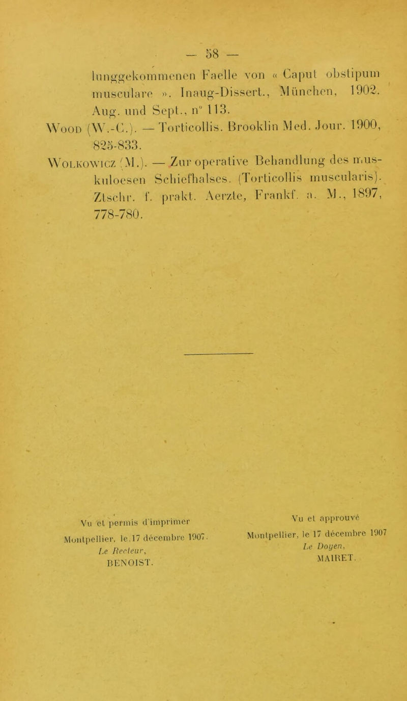 lunggekommenen Faelle von « Caput obslipum musculare ». Inaug-L)isscrl., München, 1902. Àug. und Sept., n” 113. Wood (W.-C.). — Fort i col lis. Brooklin Med. Jour. 1900, 825-833. Wolkowicz fM.). — Zuroperative Behandlung des ir.us- kuloesen Schiefhalses. (Torlicollis muscularisj. Zlscln*. i*. prakt. Aerzlc, Frankf. a. M., 1897, 778-780. Vu ol permis d'imprimer Montpellier, le.17 décembre 1007. Le Recleur, BENOIST. Vu et approuvé Montpellier, le 17 décembre 1007 Le Doyen, MA1RET.