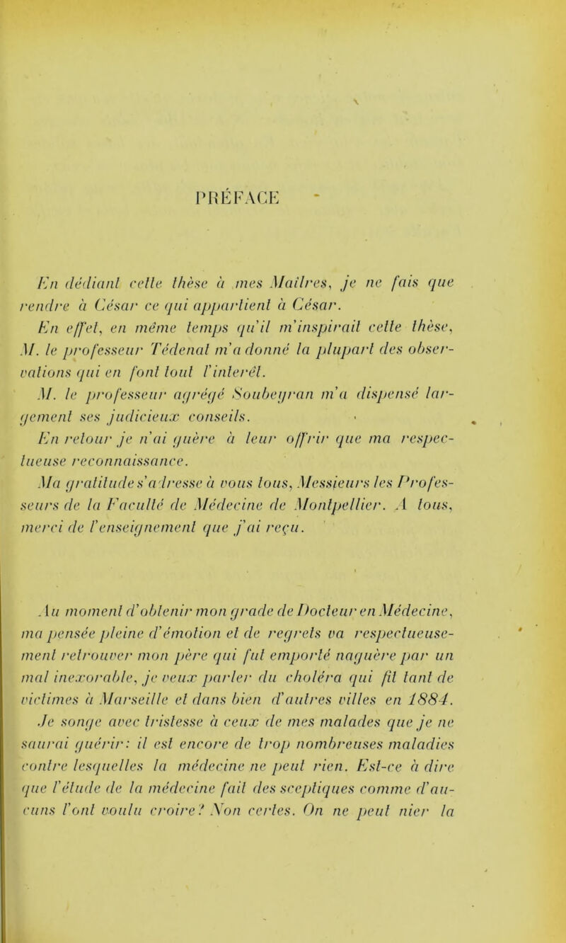 PREFACE En dédiant celle, thèse à mes Maîtres, je ne fais que rendre à César ce qui appartient à César. En effet, en même temps qu'il m inspirait celle thèse, .1/. le professeur Tédenal m'aclonné la plupart des obser- vations qui en font tout l'intérêt. M. le professeur agrégé Soubeyran m'a dispensé lar- gement ses judicieux conseils. En retour je n'ai guère à leur offrir que ma respec- l u e u se recoti n a iss a nce. Ma gratitude s'a dresse à vous tous, Messieurs les Profes- seurs de la Faculté de Médecine de Montpellier. A tous, merci de /’enseignement que j'ai reçu. . 1 u moment d'obtenir mon grade de Docteur en Médecine, ma pensée pleine d'émotion et de regrets va respectueuse- ment retrouver mon père qui fut emporté naguère par un mal inexorable, je veux parler du choléra qui fil tant de victimes à Marseille et dans bien d'aulnes villes en 1884. Je songe avec tristesse à ceux cle mes malades que je ne saurai guérir: il est encore de trop nombreuses maladies contre lesquelles la médecine ne peut rien. Est-ce ci dire (pie l'élude de la médecine fait des sceptiques comme d'au- cuns l'onl voulu croire ! Non certes. On ne peut nier la