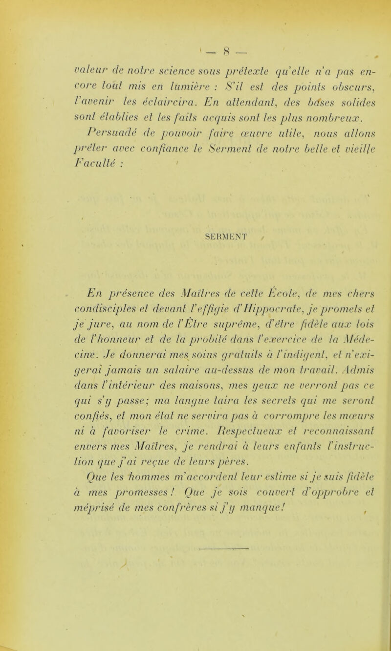 râleur de noire science sous prétexte quelle n'a pas en- core tout mis en lumière : S'il est des jjoinls obscurs, / avenir les éclaircira. En attendant, des b (fs es solides sont établies et les faits acquis sont les plus nombreux. Persuadé de pouvoir faire œuvre utile, nous allons prêter avec confiance le Serment de notre belle et vieille Eacuité : SERMENT En présence des Maîtres de celle Ecole, de mes chers condisciples et devant l'effigie d'Hippocrate, je promets et je jure, au nom de l'Etre suprême, cl'être fidèle aux lois de l'honneur et de la probité dans l'exercice de la Méde- cine. Je donnerai mes soins gratuits à l'indigent, et n'exi- gerai jamais un salaire au-dessus démon travail. Admis dans l'intérieur des maisons, mes yeux ne verront pas ce qui s'y passe; ma langue luira les secrets qui me seront confiés, et mon état ne servira pas à corrompre les mœurs ni à favoriser le crime. Hespeclueux et reconnaissant envers mes Maîtres, je rendrai à leurs enfants l'instruc- tion (pie j'ai reçue de leurs pères. Que les hommes m'accordent leur estime si je suis fidèle à mes promesses ! Que je sois couvert d'opprobre et méprisé de mes confrères si j'y manque! 9
