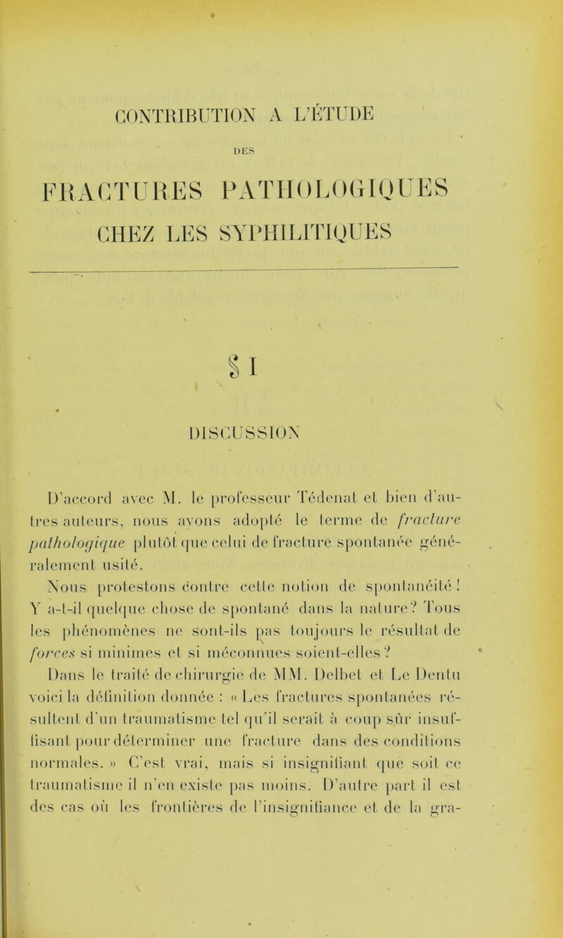 DES FRAC T U R FS PATIR MF )G IO U ES CHEZ LES SYPHILITIQUES DISCUSSION D’accord avec M. le professeur Tédenat et bien d'au- tres auteurs, nous ayons adopté le terme de fracture pathologique plutôt que celui de fracture spontanée géné- ralement usité. Nous protestons contre cette notion de spontanéité! Y a-t-il quelque chose de spontané dans la nature? Tous les phénomènes ne sont-ils pas toujours le résultat de forces si minimes et si méconnues soient-elles? Dans le traité de chirurgie de MM. Dclbet et Le Denlu voici la définition donnée : « Les fractures spontanées ré- sultent d'un traumatisme tel qu'il serait à coup sur insuf- tisanl pour déterminer une fracture dans des conditions normales. » C’est vrai, mais si insignifiant que soit ce traumatisme il n’en existe pas moins. D'autre part il est des cas où les frontières de l'insignifiance et de la ura-