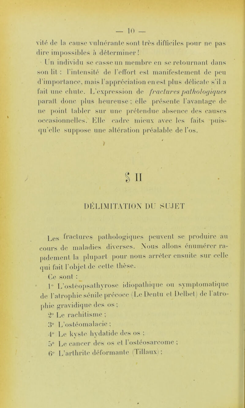 vile* do la cause vulnérantc sont très difficiles pour ne pas dire impossibles à déterminer! I n individu se casse un membre en se retournant dans son lit : l'intensité de l'efïort est manifestement de peu d’importance, mais l'appréciation en est plus délicate s’il a fait une chute. L’expression de fractures pathologiques paraît donc plus heureuse ; elle présente l’avantage de ne point tabler sur une prétendue absence des causes occasionnelles. Elle cadre mieux avec les faits puis- qu'elle suppose une altération préalable de l’os. S il DÉLIMITATION DI SUJET ] es fractures pathologiques peuvent se produire au cours de maladies diverses. Nous allons énumérer ra- pidement la plupart pour nous arrêter ensuite sur celle qui fait l’objet de celte thèse. Ce sont : I L’ostéopsalhyrose idiopathique ou symptomatique de l'atrophie sénile précoce (LcDentu et Delbel) de l'atro- phie gravidique des os; 2° Le rachitisme ; :*> L’ostéomalacie : 4° Le kyste hydatidc des os ; 5° Le cancer des os et I ostéosarcome ; (j° L’arthrite déformante (liliaux);